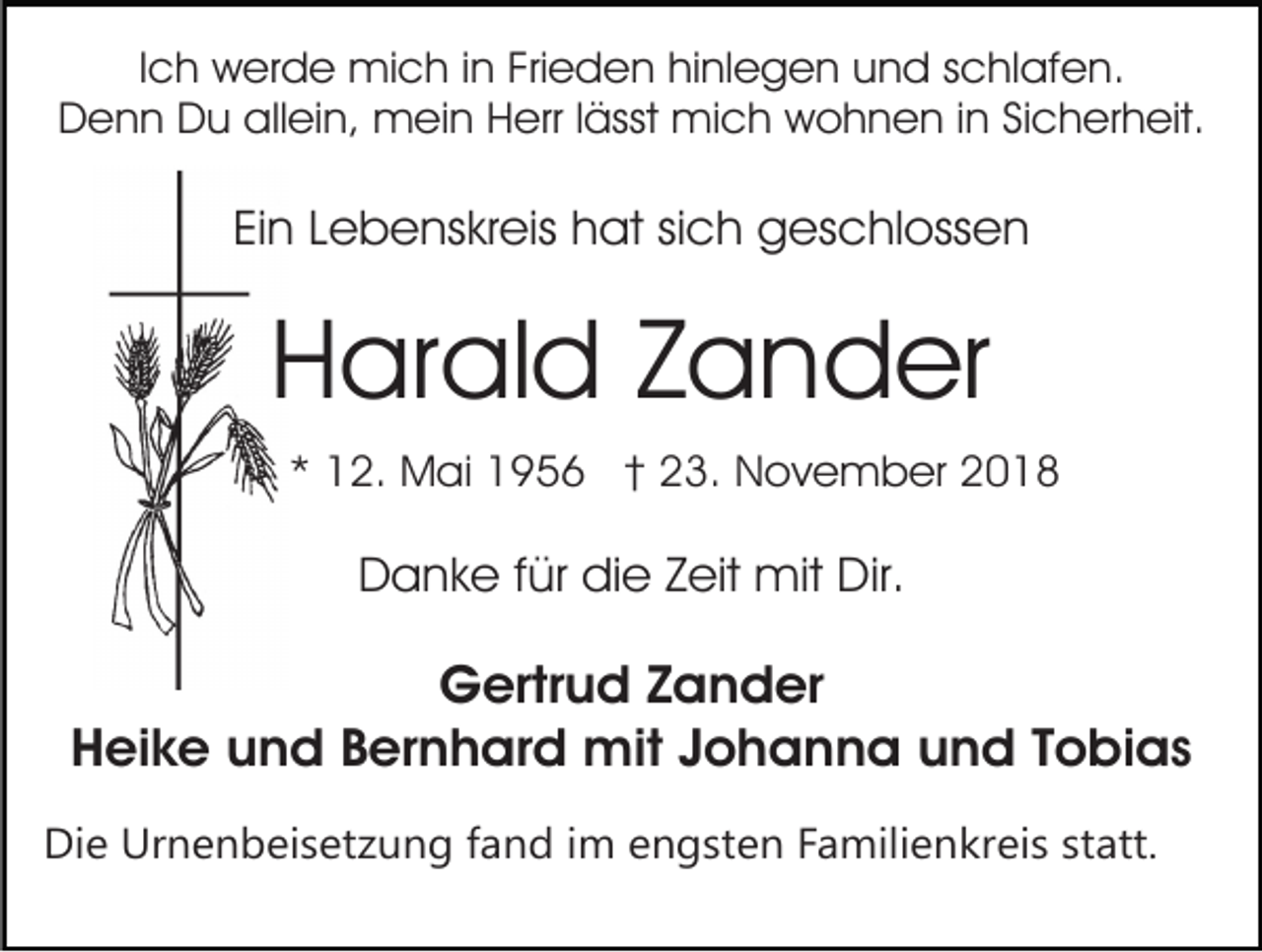 <p>Ich werde mich in Frieden hinlegen und schlafen.<br />Denn Du allein, mein Herr lässt mich wohnen in Sicherheit.</p><p>Ein Lebenskreis hat sich geschlossen</p><p>Harald Zander<br />* 12. Mai 1956 † 23. November 2018</p><p>Danke für die Zeit mit Dir.</p><p>Gertrud Zander<br />Heike und Bernhard mit Johanna und Tobias<br />Die Urnenbeisetzung fand im engsten Familienkreis statt.</p>