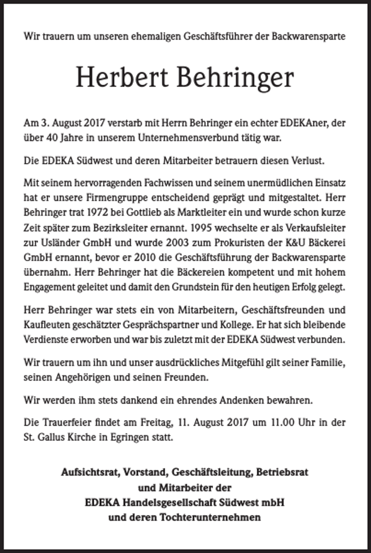 <p>Wir trauern um unseren ehemaligen Geschäftsführer der Backwarensparte</p><p>Herbert Behringer<br />Am 3. August 2017 verstarb mit Herrn Behringer ein echter EDEKAner, der<br />über 40 Jahre in unserem Unternehmensverbund tätig war.<br />Die EDEKA Südwest und deren Mitarbeiter betrauern diesen Verlust.<br />Mit seinem hervorragenden Fachwissen und seinem unermüdlichen Einsatz<br />hat er unsere Firmengruppe entscheidend geprägt und mitgestaltet. Herr<br />Behringer trat 1972 bei Gottlieb als Marktleiter ein und wurde schon kurze<br />Zeit später zum Bezirksleiter ernannt. 1995 wechselte er als Verkaufsleiter<br />zur Usländer GmbH und wurde 2003 zum Prokuristen der K&amp;U Bäckerei<br />GmbH ernannt, bevor er 2010 die Geschäftsführung der Backwarensparte<br />übernahm. Herr Behringer hat die Bäckereien kompetent und mit hohem<br />Engagement geleitet und damit den Grundstein für den heutigen Erfolg gelegt.<br />Herr Behringer war stets ein von Mitarbeitern, Geschäftsfreunden und<br />Kaufleuten geschätzter Gesprächspartner und Kollege. Er hat sich bleibende<br />Verdienste erworben und war bis zuletzt mit der EDEKA Südwest verbunden.<br />Wir trauern um ihn und unser ausdrückliches Mitgefühl gilt seiner Familie,<br />seinen Angehörigen und seinen Freunden.<br />Wir werden ihm stets dankend ein ehrendes Andenken bewahren.<br />Die Trauerfeier findet am Freitag, 11. August 2017 um 11.00 Uhr in der<br />St. Gallus Kirche in Egringen statt.<br />Aufsichtsrat, Vorstand, Geschäftsleitung, Betriebsrat<br />und Mitarbeiter der<br />EDEKA Handelsgesellschaft Südwest mbH<br />und deren Tochterunternehmen</p>