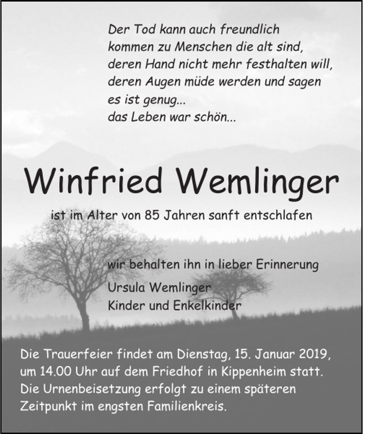 <p>Der Tod kann auch freundlich<br />kommen zu Menschen die alt sind,<br />deren Hand nicht mehr festhalten will,<br />deren Augen müde werden und sagen<br />es ist genug...<br />das Leben war schön...</p><p>Winfried Wemlinger<br />ist im Alter von 85 Jahren sanft entschlafen<br />wir behalten ihn in lieber Erinnerung<br />Ursula Wemlinger<br />Kinder und Enkelkinder<br />Die Trauerfeier findet am Dienstag, 15. Januar 2019,<br />um 14.00 Uhr auf dem Friedhof in Kippenheim statt.<br />Die Urnenbeisetzung erfolgt zu einem späteren<br />Zeitpunkt im engsten Familienkreis.</p>