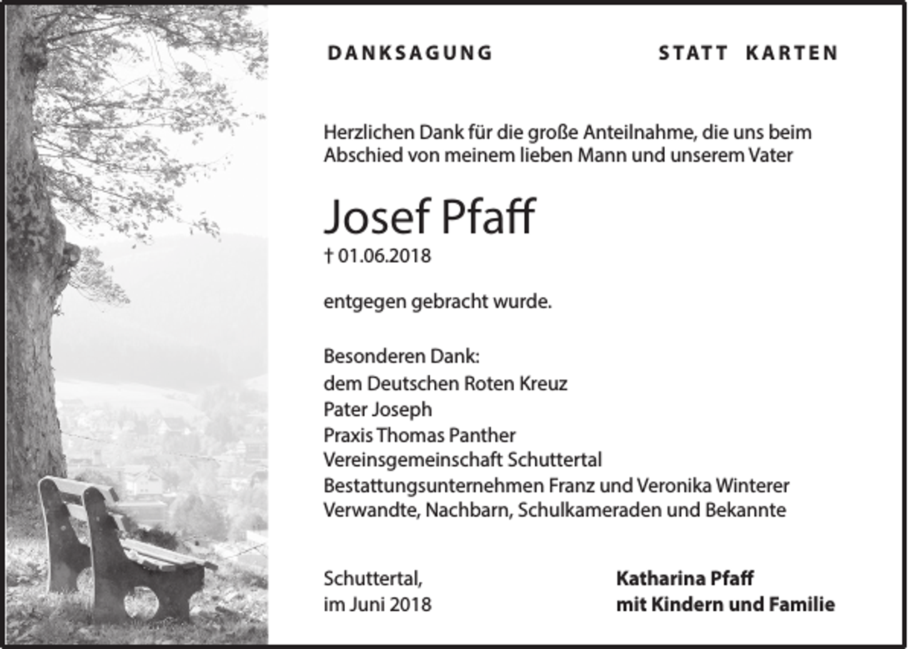 <p>DANKSAGUNG</p><p>S TAT T K A R T E N</p><p>Herzlichen Dank für die große Anteilnahme, die uns beim<br />Abschied von meinem lieben Mann und unserem Vater</p><p>Josef Pfaff<br />† 01.06.2018</p><p>entgegen gebracht wurde.<br />Besonderen Dank:<br />dem Deutschen Roten Kreuz<br />Pater Joseph<br />Praxis Thomas Panther<br />Vereinsgemeinschaft Schuttertal<br />Bestattungsunternehmen Franz und Veronika Winterer<br />Verwandte, Nachbarn, Schulkameraden und Bekannte<br />Schuttertal,<br />im Juni 2018</p><p>Katharina Pfaff<br />mit Kindern und Familie</p>