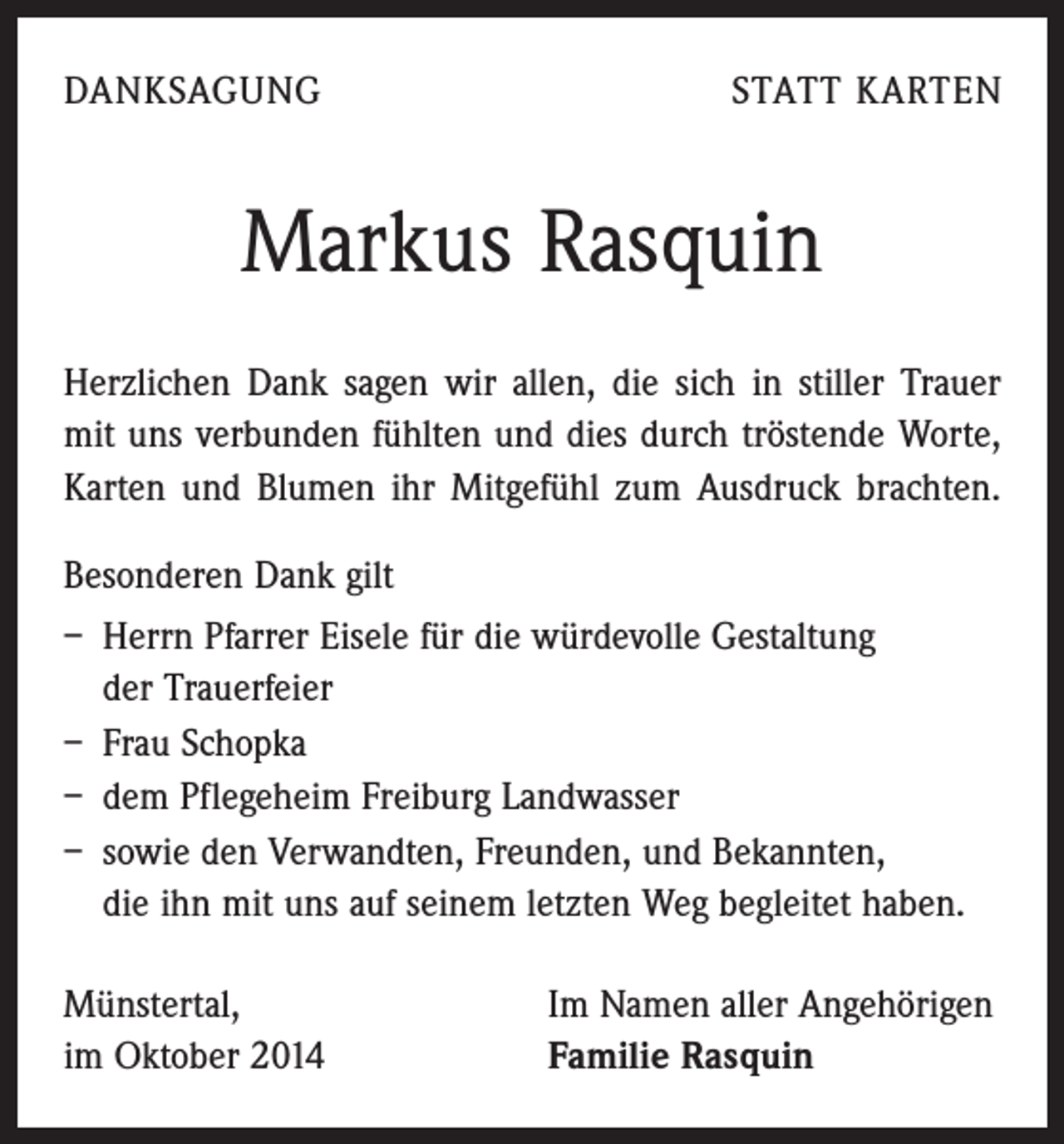 <p>DANKSAGUNG</p><p>STATT KARTEN</p><p>Markus Rasquin<br />Herzlichen Dank sagen wir allen, die sich in stiller Trauer<br />mit uns verbunden fühlten und dies durch tröstende ­Worte,<br />­Karten und Blumen ihr Mitgefühl zum Ausdruck brachten.<br />Besonderen Dank gilt<br />– Herrn Pfarrer Eisele für die würdevolle Gestaltung<br />der Trauerfeier<br />– Frau Schopka<br />– dem Pflegeheim Freiburg Landwasser<br />– sowie den Verwandten, Freunden, und Bekannten,<br />die ihn mit uns auf seinem letzten Weg begleitet haben.<br />Münstertal,<br />im Oktober 2014</p><p>Im Namen aller Angehörigen<br />Familie Rasquin</p>