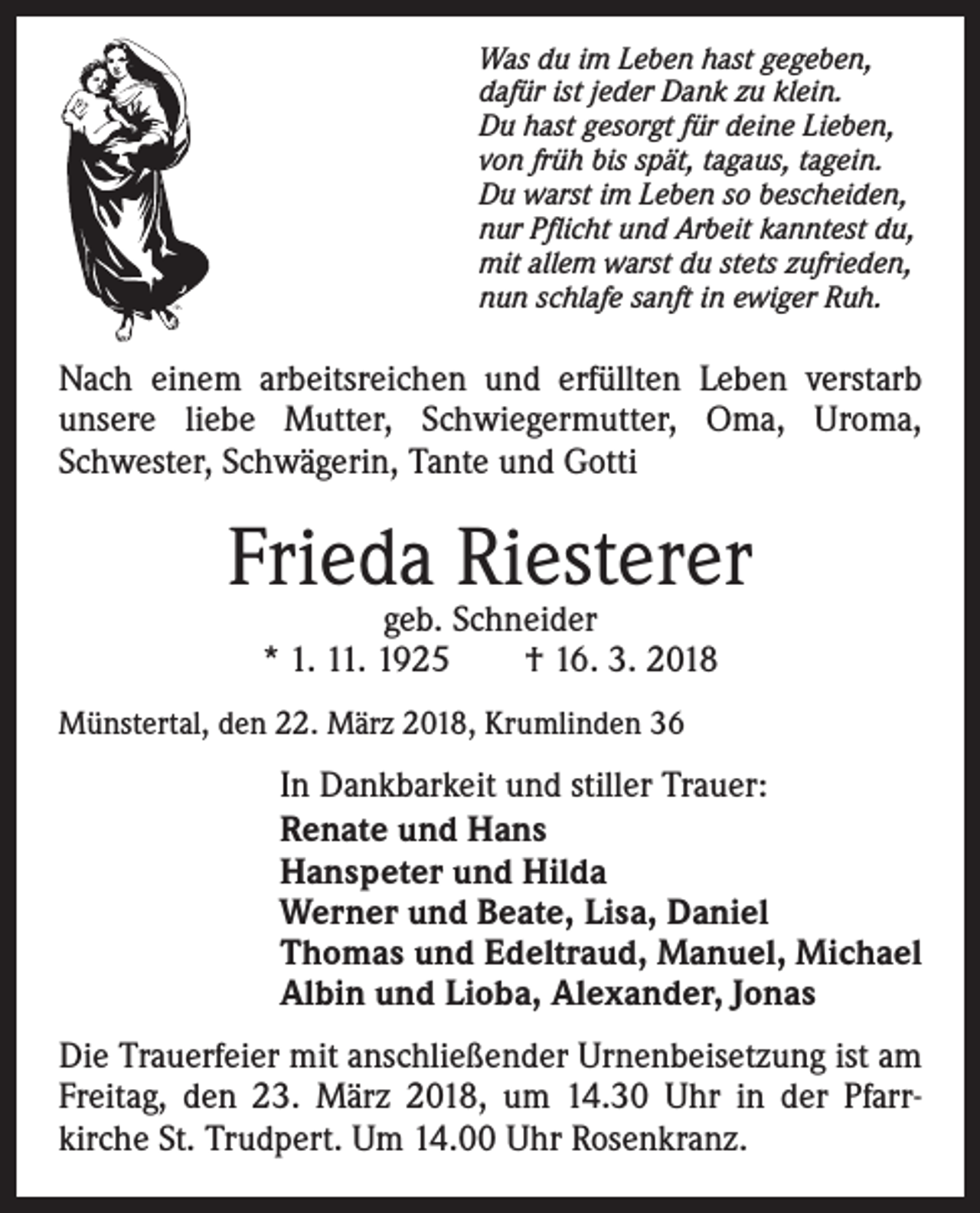 <p>Was du im Leben hast gegeben,<br />dafür ist jeder Dank zu klein.<br />Du hast gesorgt für deine Lieben,<br />von früh bis spät, tagaus, tagein.<br />Du warst im Leben so bescheiden,<br />nur Pflicht und Arbeit kanntest du,<br />mit allem warst du stets zufrieden,<br />nun schlafe sanft in ewiger Ruh.</p><p>Nach einem arbeitsreichen und erfüllten Leben verstarb<br />unsere liebe Mutter, Schwiegermutter, Oma, Uroma,<br />Schwester, Schwägerin, Tante und Gotti</p><p>Frieda Riesterer<br />geb. Schneider<br />* 1. 11. 1925 † 16. 3. 2018</p><p>Münstertal, den 22. März 2018, Krumlinden 36</p><p>In Dankbarkeit und stiller Trauer:<br />Renate und Hans<br />Hanspeter und Hilda<br />Werner und Beate, Lisa, Daniel<br />Thomas und Edeltraud, Manuel, Michael<br />Albin und Lioba, Alexander, Jonas<br />Die Trauerfeier mit anschließender Urnenbeisetzung ist am<br />Freitag, den 23. März 2018, um 14.30 Uhr in der Pfarrkirche St. Trudpert. Um 14.00 Uhr Rosenkranz.</p>