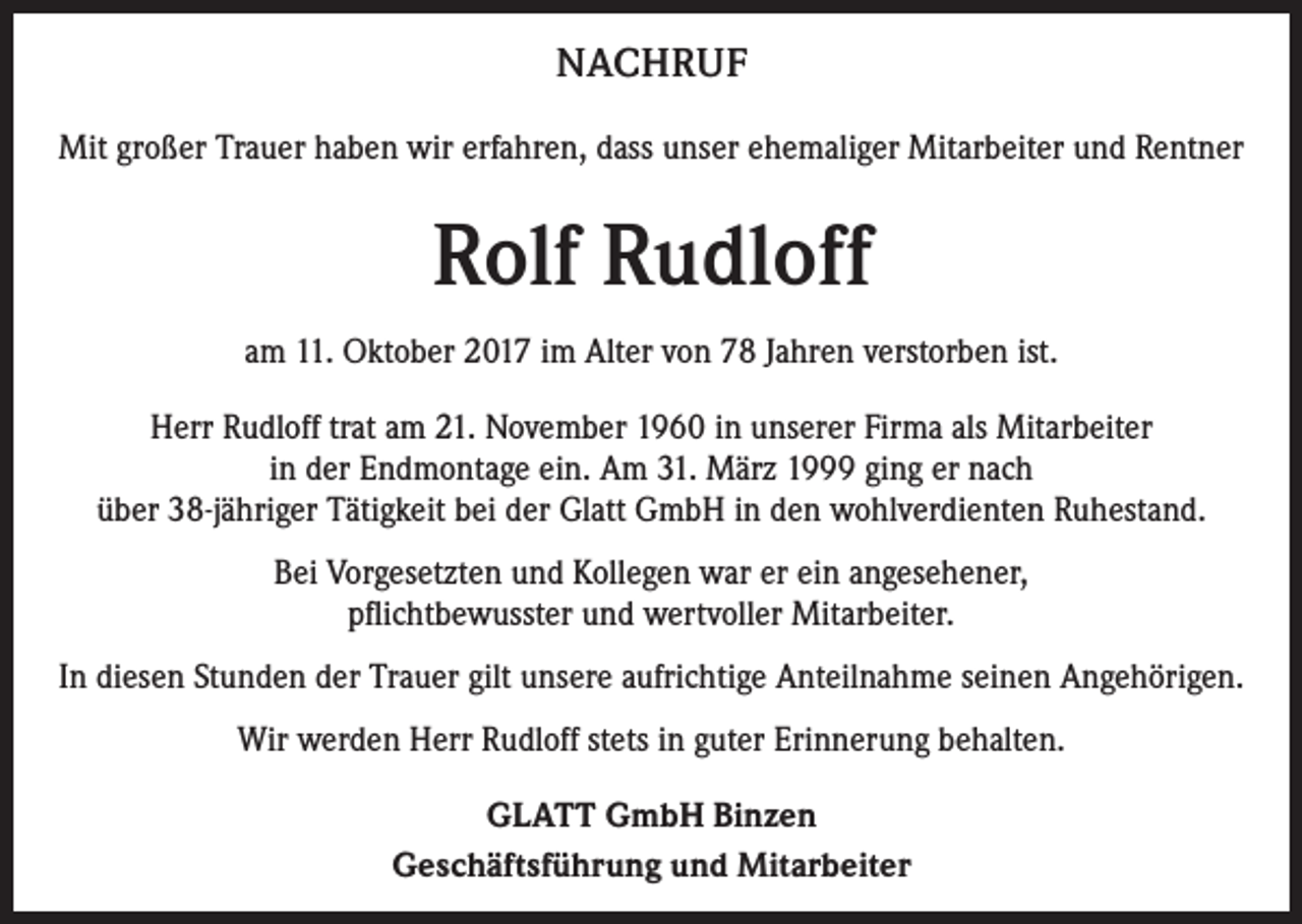 <p>NACHRUF<br />Mit großer Trauer haben wir erfahren, dass unser ehemaliger Mitarbeiter und Rentner</p><p>Rolf Rudloff<br />am 11. Oktober 2017 im Alter von 78 Jahren verstorben ist.<br />Herr Rudloff trat am 21. November 1960 in unserer Firma als Mitarbeiter<br />in der Endmontage ein. Am 31. März 1999 ging er nach<br />über 38-jähriger Tätigkeit bei der Glatt GmbH in den wohlverdienten Ruhestand.<br />Bei Vorgesetzten und Kollegen war er ein angesehener,<br />pflichtbewusster und wertvoller Mitarbeiter.<br />In diesen Stunden der Trauer gilt unsere aufrichtige Anteilnahme seinen Angehörigen.<br />Wir werden Herr Rudloff stets in guter Erinnerung behalten.<br />GLATT GmbH Binzen<br />Geschäftsführung und Mitarbeiter</p>