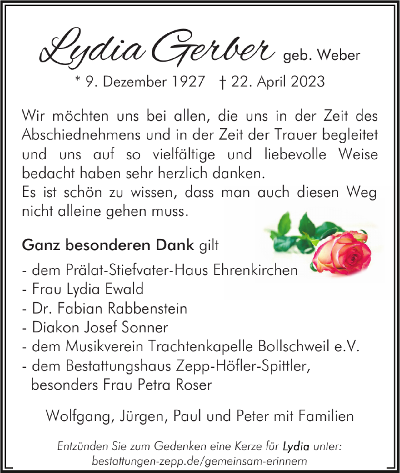 <p>Lydia Gerber</p><p>geb. Weber</p><p>* 9. Dezember 1927 † 22. April 2023</p><p>Wir möchten uns bei allen, die uns in der Zeit des<br />Abschiednehmens und in der Zeit der Trauer begleitet<br />und uns auf so vielfältige und liebevolle Weise<br />bedacht haben sehr herzlich danken.<br />Es ist schön zu wissen, dass man auch diesen Weg<br />nicht alleine gehen muss.<br />Ganz besonderen Dank gilt<br />- dem Prälat-Stiefvater-Haus Ehrenkirchen<br />- Frau Lydia Ewald<br />- Dr. Fabian Rabbenstein<br />- Diakon Josef Sonner<br />- dem Musikverein Trachtenkapelle Bollschweil e.V.<br />- dem Bestattungshaus Zepp-Höfler-Spittler,<br />besonders Frau Petra Roser<br />Wolfgang, Jürgen, Paul und Peter mit Familien<br />Entzünden Sie zum Gedenken eine Kerze für<br />unter:<br />bestattungen-zepp.de/gemeinsam-erinnern</p>