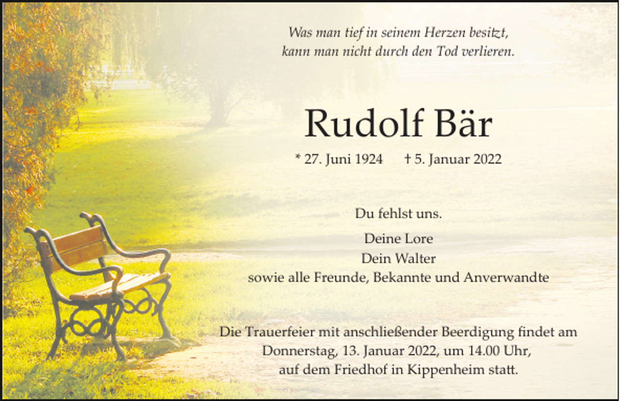 <p>Was man tief in seinem Herzen besitzt,<br />kann man nicht durch den Tod verlieren.</p><p>Rudolf Bär<br />* 27. Juni 1924</p><p>† 5. Januar 2022</p><p>Du fehlst uns.<br />Deine Lore<br />Dein Walter<br />sowie alle Freunde, Bekannte und Anverwandte</p><p>Die Trauerfeier mit anschließender Beerdigung ﬁndet am<br />Donnerstag, 13. Januar 2022, um 14.00 Uhr,<br />auf dem Friedhof in Kippenheim statt.</p>
