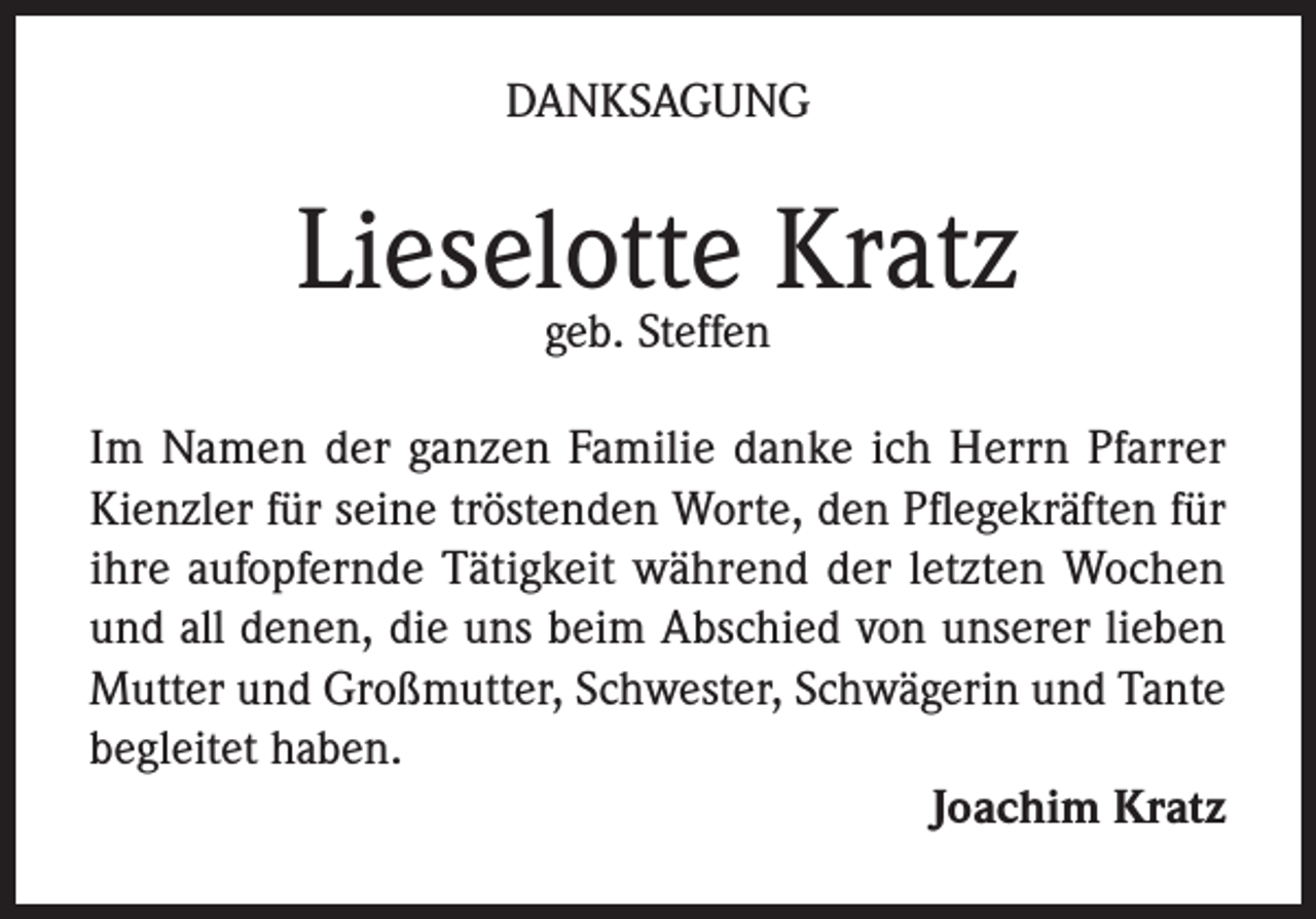 <p>DANKSAGUNG</p><p>Lieselotte<br />Kratz<br />geb. Steffen<br />Im Namen der ganzen Familie danke ich Herrn Pfarrer<br />Kienzler für seine tröstenden Worte, den Pflegekräften für<br />ihre aufopfernde Tätigkeit während der letzten Wochen<br />und all denen, die uns beim Abschied von unserer lieben<br />Mutter und Großmutter, Schwester, Schwägerin und Tante<br />begleitet haben.</p><p>Joachim Kratz</p>