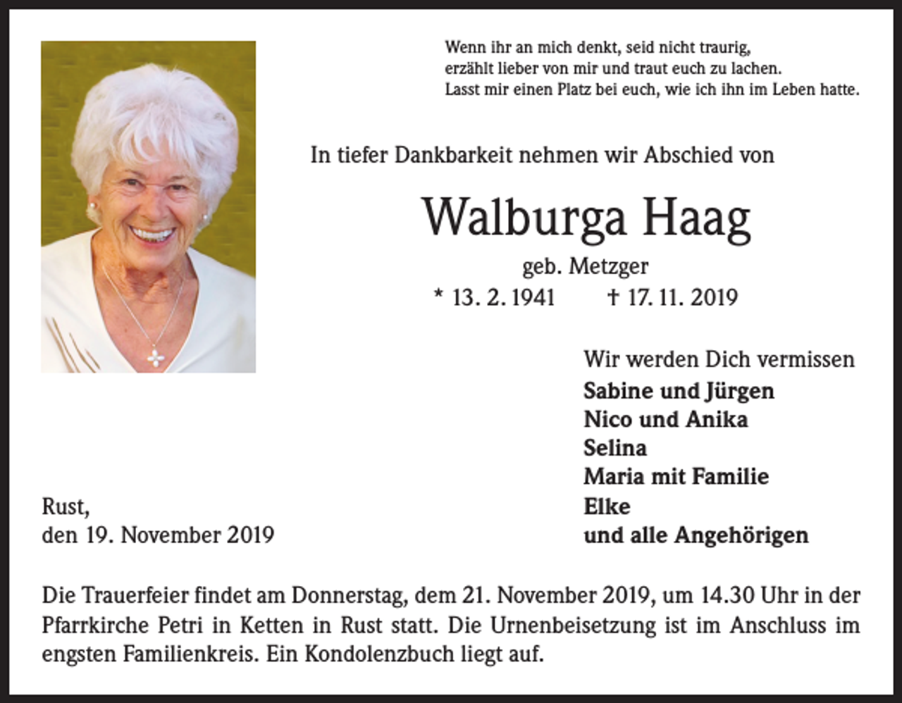<p>Wenn ihr an mich denkt, seid nicht traurig,<br />erzählt lieber von mir und traut euch zu lachen.<br />Lasst mir einen Platz bei euch, wie ich ihn im Leben hatte.</p><p>In tiefer Dankbarkeit nehmen wir Abschied von</p><p>Walburga Haag<br />geb. Metzger<br />* 13. 2. 1941 † 17. 11. 2019</p><p>Rust,<br />den 19. November 2019</p><p>Wir werden Dich vermissen<br />Sabine und Jürgen<br />Nico und Anika<br />Selina<br />Maria mit Familie<br />Elke<br />und alle Angehörigen</p><p>Die Trauerfeier findet am Donnerstag, dem 21. November 2019, um 14.30 Uhr in der<br />Pfarrkirche Petri in Ketten in Rust statt. Die Urnenbeisetzung ist im Anschluss im<br />engsten Familienkreis. Ein Kondolenzbuch liegt auf.</p>