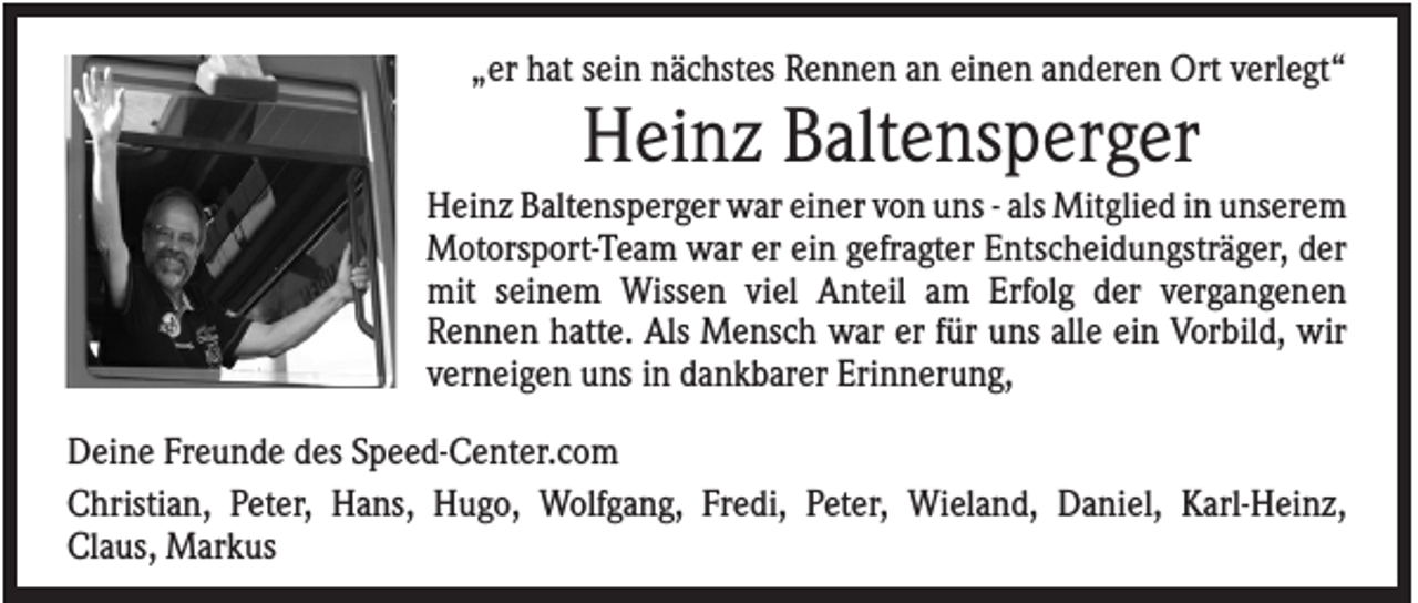 <p>„er hat sein nächstes Rennen an einen anderen Ort verlegt“</p><p>Heinz Baltensperger<br />Heinz Baltensperger war einer von uns - als Mitglied in unserem<br />Motorsport-Team war er ein gefragter Entscheidungsträger, der<br />mit seinem Wissen viel Anteil am Erfolg der vergangenen<br />Rennen hatte. Als Mensch war er für uns alle ein Vorbild, wir<br />verneigen uns in dankbarer Erinnerung,<br />Deine Freunde des Speed-Center.com<br />Christian, Peter, Hans, Hugo, Wolfgang, Fredi, Peter, Wieland, Daniel, Karl-Heinz,<br />Claus, Markus</p>