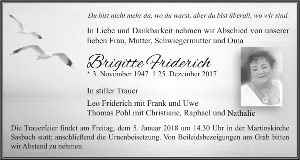 <p>DDu<br />u bist<br />bistninicht<br />c ht mmehr<br />e hr dda,<br />a, wwo<br />o ddu<br />u wwarst,<br />arst, aaber<br />b er ddu<br />u bist<br />bistüüberall,<br />b er all, wwo<br />o wir<br />wirsisind.<br />n d.</p><p>I n Liebe<br />In<br />Li e b e und<br />u n d Dankbarkeit<br />D a n k b ar k eit nehmen<br />n e h m e n wir<br />wir Abschied<br />A bs c hi e d von<br />v o n unserer<br />u ns er er<br />lieben<br />li<br />e b e n Frau,<br />Fr a u, Mutter,<br />M utt er, Schwiegermutter<br />S c h wi e g er m utt er und<br />u n d Oma<br />O ma</p><p>BrigitteFri<br />Brigitte<br />Friderich<br />derich</p><p>** 3.<br />3. November<br />N o v e m b er 11947<br />9 4 7 †† 225.<br />5. Dezember<br />D e z e m b er 22</p><p>I n stiller<br />In<br />still er Trauer<br />Tr a u er<br />Friderich<br />Frank<br />LLeo<br />e o Fri<br />d eri c h mit<br />mit Fr<br />a n k uund<br />n d Uwe<br />U we<br />TThomas<br />h o m as PPohl<br />o hl mit<br />mit Christiane,<br />C hristi a n e, Raphael<br />R a p h a el uund<br />n d Nathalie<br />N at h ali e<br />Di e TrTrauerfeier<br />Die<br />a u erf ei er fifindet<br />n d et aam<br />m FrFreitag,<br />eit a g, ddem<br />e m 5.5.J Januar<br />a n u ar 22018<br />0 1 8 uum<br />m 114.30<br />4. 3 0 UUhr<br />hr i nin dder<br />er Martinskirche<br />M arti ns kir c h e<br />SSasbach<br />as b a c h ststatt;<br />att; aanschließend<br />ns c hli e ß e n d didie<br />e Urnenbeisetzung.<br />Ur n e n b eis et z u n g. Von<br />Vo n Beileidsbezeigungen<br />B eil ei ds b e z ei g u n g e n aam<br />m Grab<br />Gr a b bitt<br />en<br />bitten<br />wir AAbstand<br />wir<br />bst a n d zzu<br />u nnehmen.<br />e h m e n.</p>