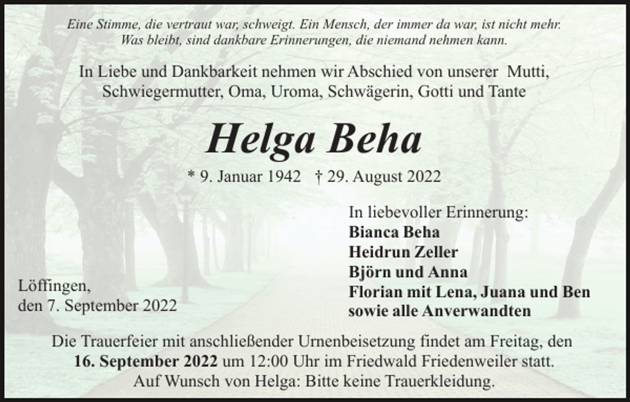 <p>Eine Stimme, die vertraut war, schweigt. Ein Mensch, der immer da war, ist nicht mehr.<br />Was bleibt, sind dankbare Erinnerungen, die niemand nehmen kann.</p><p>In Liebe und Dankbarkeit nehmen wir Abschied von unserer Mutti,<br />Schwiegermutter, Oma, Uroma, Schwägerin, Gotti und Tante</p><p>Helga Beha<br />* 9. Januar 1942 † 29. August 2022</p><p>Löffingen,<br />den 7. September 2022</p><p>In liebevoller Erinnerung:<br />Bianca Beha<br />Heidrun Zeller<br />Björn und Anna<br />Florian mit Lena, Juana und Ben<br />sowie alle Anverwandten</p><p>Die Trauerfeier mit anschließender Urnenbeisetzung findet am Freitag, den<br />16. September 2022 um 12:00 Uhr im Friedwald Friedenweiler statt.<br />Auf Wunsch von Helga: Bitte keine Trauerkleidung.</p>
