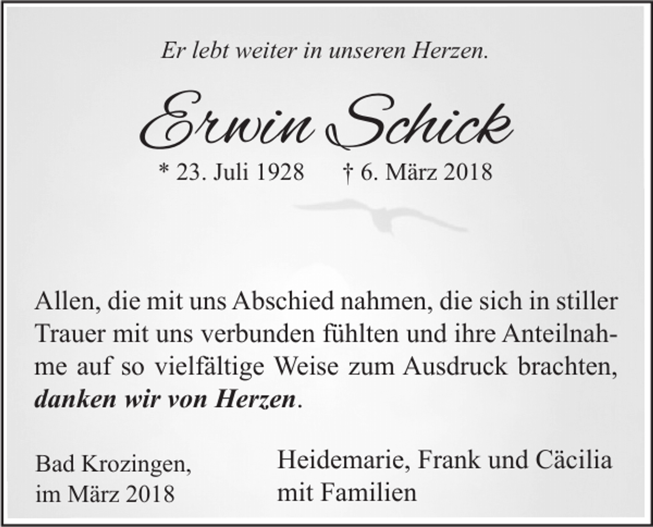 <p>Erl lebt<br />Er<br />e bt weiter<br />w eit er i in<br />n uunseren<br />ns er e n Herzen.<br />H erz e n.</p><p>Erwin<br />Er<br />wi n Schick<br />Schick<br />** 223.<br />3. JJuli<br />uli 11</p><p>†† 6.<br />6. März<br />M är z 22</p><p>All e n, didie<br />Allen,<br />e mit<br />mit uuns<br />ns AAbschied<br />bs c hi e d nnahmen,<br />a h m e n, didie<br />e sisich<br />c h i in<br />n still<br />stiller<br />er<br />Tr<br />a u er mit<br />mit uuns<br />ns vverbunden<br />er b u n d e n ffühlten<br />ü hlt e n uund<br />n d i ihre<br />hr e AnteilnahA nt eil n a h Trauer<br />mme<br />e a auf<br />uf s so<br />o vivielfältige<br />elf älti g e Weise<br />Weis e z zum<br />u m AAusdruck<br />us dr u c k brbrachten,<br />a c ht e n,<br />ddanken<br />a n k e n wir<br />wir vvon<br />o n Herzen.<br />H erz e n .<br />B a d Krozingen,<br />Bad<br />Kr o zi n g e n,<br />iimm März<br />M är z</p><p>H ei d e m ari e, FrFrank<br />Heidemarie,<br />a n k uund<br />n d CCäcilia<br />ä cili a<br />mitFFamilien<br />mit<br />a mili e n</p>