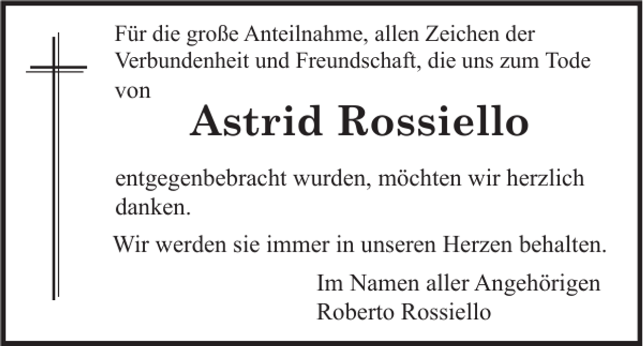 <p>Für die große Anteilnahme, allen Zeichen der<br />Verbundenheit und Freundschaft, die uns zum Tode</p><p>von</p><p>Astrid Rossiello</p><p>entgegenbebracht wurden, möchten wir herzlich<br />danken.<br />Wir werden sie immer in unseren Herzen behalten.<br />Im Namen aller Angehörigen<br />Roberto Rossiello</p>