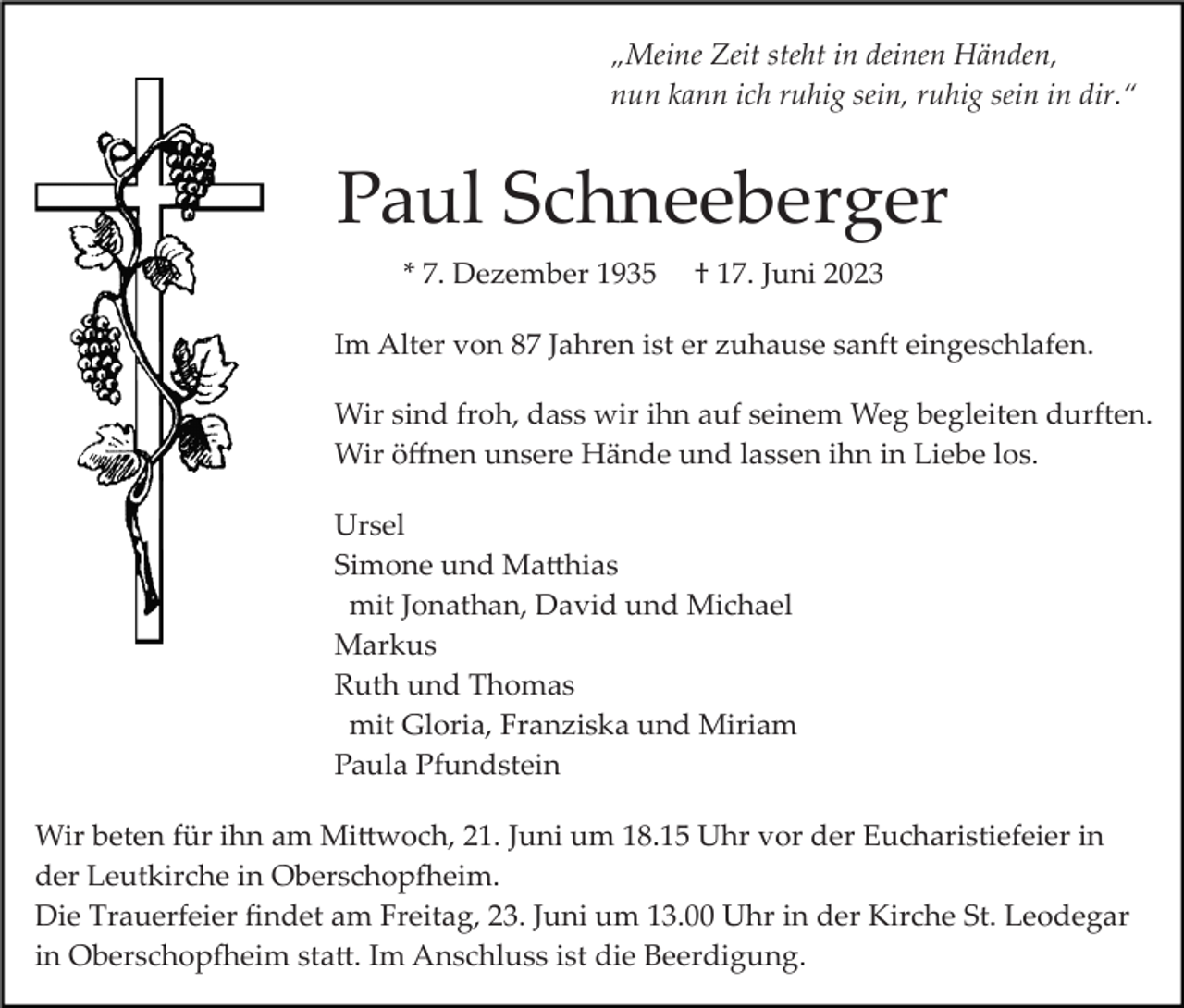 <p>„Meine Zeit steht in deinen Händen,<br />nun kann ich ruhig sein, ruhig sein in dir.“</p><p>Paul Schneeberger<br />* 7. Dezember 1935</p><p>† 17. Juni 2023</p><p>Im Alter von 87 Jahren ist er zuhause sanft eingeschlafen.<br />Wir sind froh, dass wir ihn auf seinem Weg begleiten durften.<br />Wir öﬀnen unsere Hände und lassen ihn in Liebe los.<br />Ursel<br />Simone und Ma�hias<br />mit Jonathan, David und Michael<br />Markus<br />Ruth und Thomas<br />mit Gloria, Franziska und Miriam<br />Paula Pfundstein<br />Wir beten für ihn am Mi�woch, 21. Juni um 18.15 Uhr vor der Eucharistiefeier in<br />der Leutkirche in Oberschop�eim.<br />Die Trauerfeier ﬁndet am Freitag, 23. Juni um 13.00 Uhr in der Kirche St. Leodegar<br />in Oberschop�eim sta�. Im Anschluss ist die Beerdigung.</p>