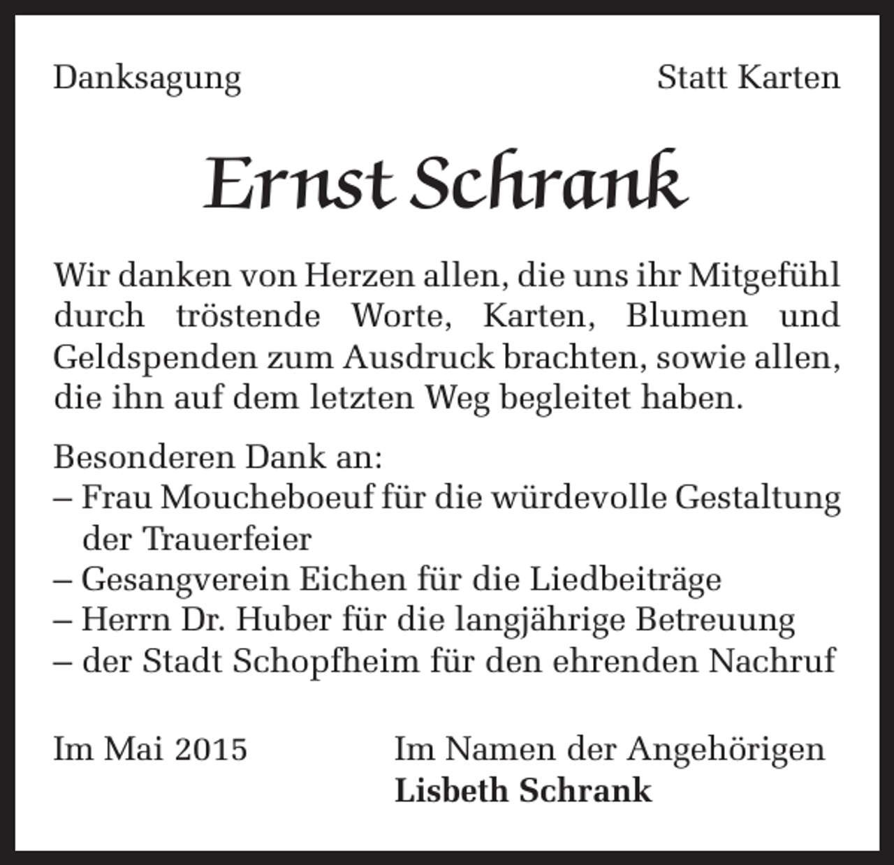 <p>Danksagung</p><p>Statt Karten</p><p>Ernst Schrank<br />Wir danken von Herzen allen, die uns ihr Mitgefühl<br />durch tröstende Worte, Karten, Blumen und<br />Geldspenden zum Ausdruck brachten, sowie allen,<br />die ihn auf dem letzten Weg begleitet haben.<br />Besonderen Dank an:<br />– Frau Moucheboeuf für die würdevolle Gestaltung<br />der Trauerfeier<br />– Gesangverein Eichen für die Liedbeiträge<br />– Herrn Dr. Huber für die langjährige Betreuung<br />– der Stadt Schopfheim für den ehrenden Nachruf<br />Im Mai 2015</p><p>Im Namen der Angehörigen<br />Lisbeth Schrank</p>