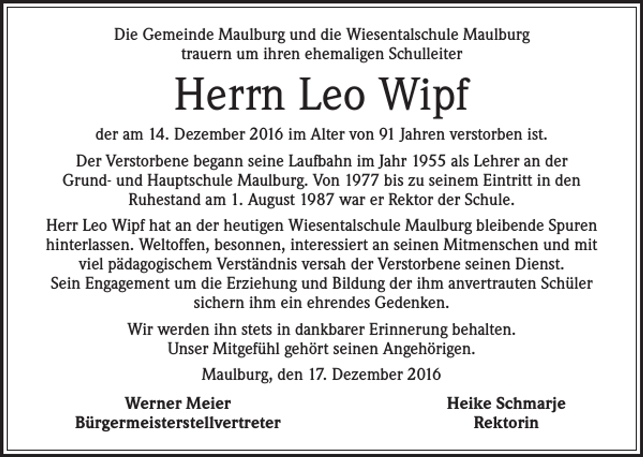 <p>Die Gemeinde Maulburg und die Wiesentalschule Maulburg<br />trauern um ihren ehemaligen Schulleiter</p><p>Herrn Leo Wipf<br />der am 14. Dezember 2016 im Alter von 91 Jahren verstorben ist.<br />Der Verstorbene begann seine Laufbahn im Jahr 1955 als Lehrer an der<br />Grund- und Hauptschule Maulburg. Von 1977 bis zu seinem Eintritt in den<br />Ruhestand am 1. August 1987 war er Rektor der Schule.<br />Herr Leo Wipf hat an der heutigen Wiesentalschule Maulburg bleibende Spuren<br />hinterlassen. Weltoffen, besonnen, interessiert an seinen Mitmenschen und mit<br />viel pädagogischem Verständnis versah der Verstorbene seinen Dienst.<br />Sein Engagement um die Erziehung und Bildung der ihm anvertrauten Schüler<br />sichern ihm ein ehrendes Gedenken.<br />Wir werden ihn stets in dankbarer Erinnerung behalten.<br />Unser Mitgefühl gehört seinen Angehörigen.<br />Maulburg, den 17. Dezember 2016</p><p>Werner Meier<br />Bürgermeisterstellvertreter</p><p>Heike Schmarje<br />Rektorin</p>