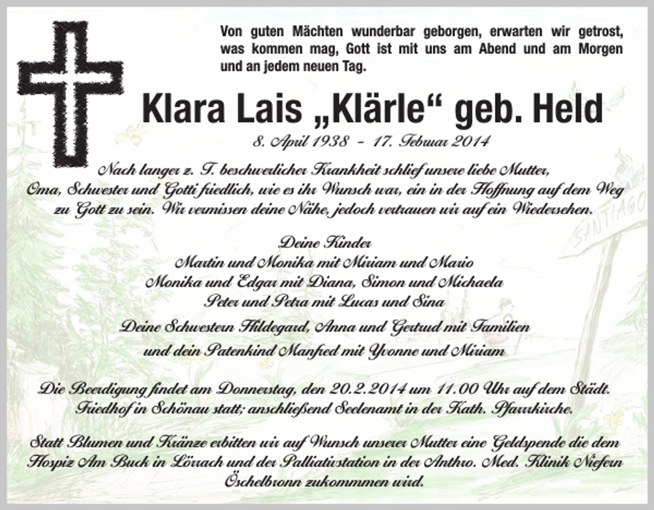 <p>Von guten Mächten wunderbar geborgen, erwarten wir getrost,<br />was kommen mag, Gott ist mit uns am Abend und am Morgen<br />und an jedem neuen Tag.</p><p>Klara Lais „Klärle“ geb. Held<br />8. April 1938 – 17. Februar 2014</p><p>Nach langer z. T. beschwerlicher Krankheit schlief unsere liebe Mutter,<br />Oma, Schwester und Gotti friedlich, wie es ihr Wunsch war, ein in der Hoffnung auf dem Weg<br />zu Gott zu sein. Wir vermissen deine Nähe, jedoch vertrauen wir auf ein Wiedersehen.<br />Deine Kinder<br />Martin und Monika mit Miriam und Mario<br />Monika und Edgar mit Diana, Simon und Michaela<br />Peter und Petra mit Lucas und Sina<br />Deine Schwestern Hildegard, Anna und Gertrud mit Familien<br />und dein Patenkind Manfred mit Yvonne und Miriam<br />Die Beerdigung findet am Donnerstag, den 20.2.2014 um 11.00 Uhr auf dem Städt.<br />Friedhof in Schönau statt; anschließend Seelenamt in der Kath. Pfarrrkirche.<br />Statt Blumen und Kränze erbitten wir auf Wunsch unserer Mutter eine Geldspende die dem<br />Hospiz Am Buck in Lörrach und der Palliativstation in der Anthro. Med. Klinik Niefern<br />Öschelbronn zukommmen wird.</p>