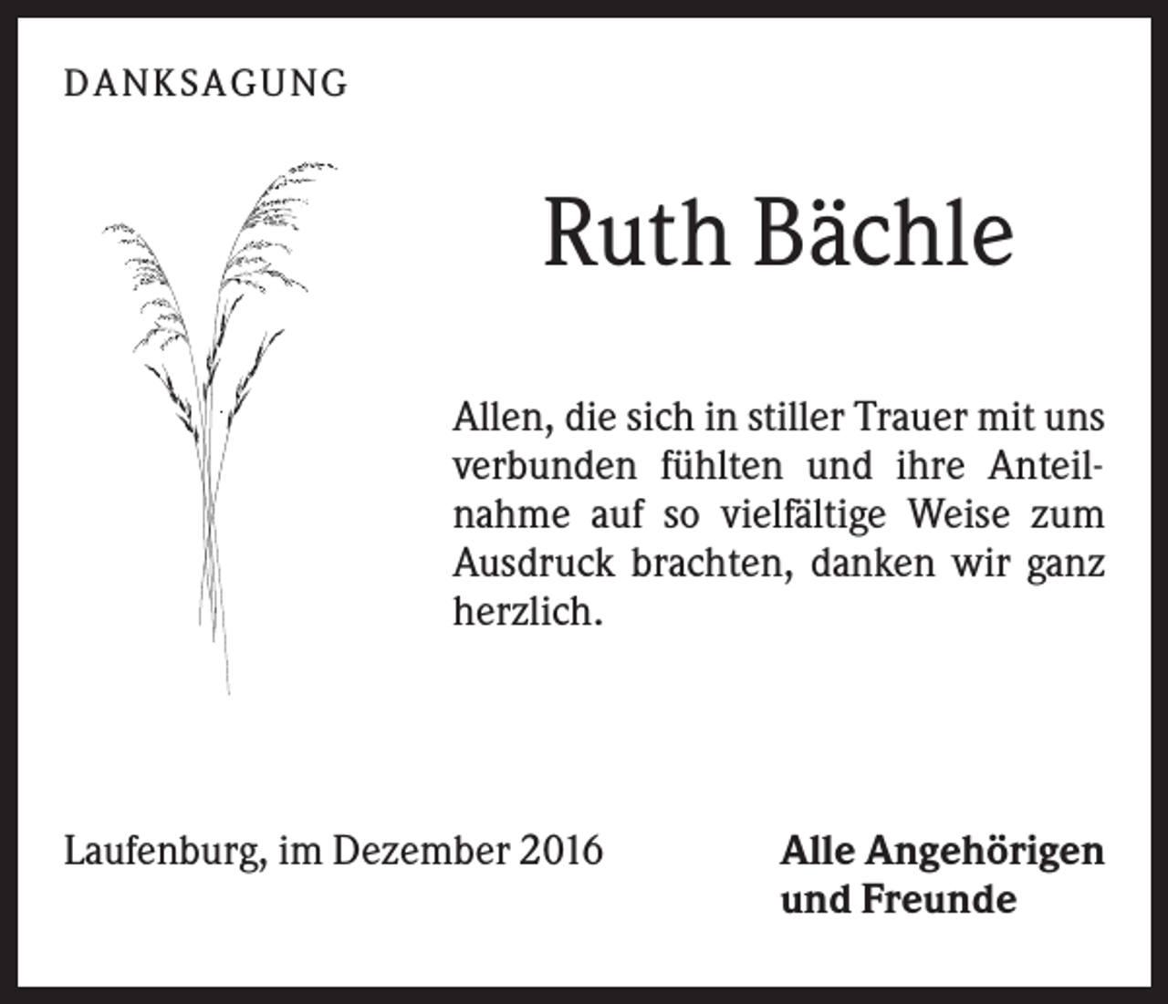 <p>DANK SAGU NG</p><p>Ruth Bächle<br />Allen, die sich in stiller Trauer mit uns<br />verbunden fühlten und ihre Anteilnahme auf so vielfältige Weise zum<br />Ausdruck brachten, danken wir ganz<br />herzlich.</p><p>Laufenburg, im Dezember 2016</p><p>Alle Angehörigen<br />und Freunde</p>
