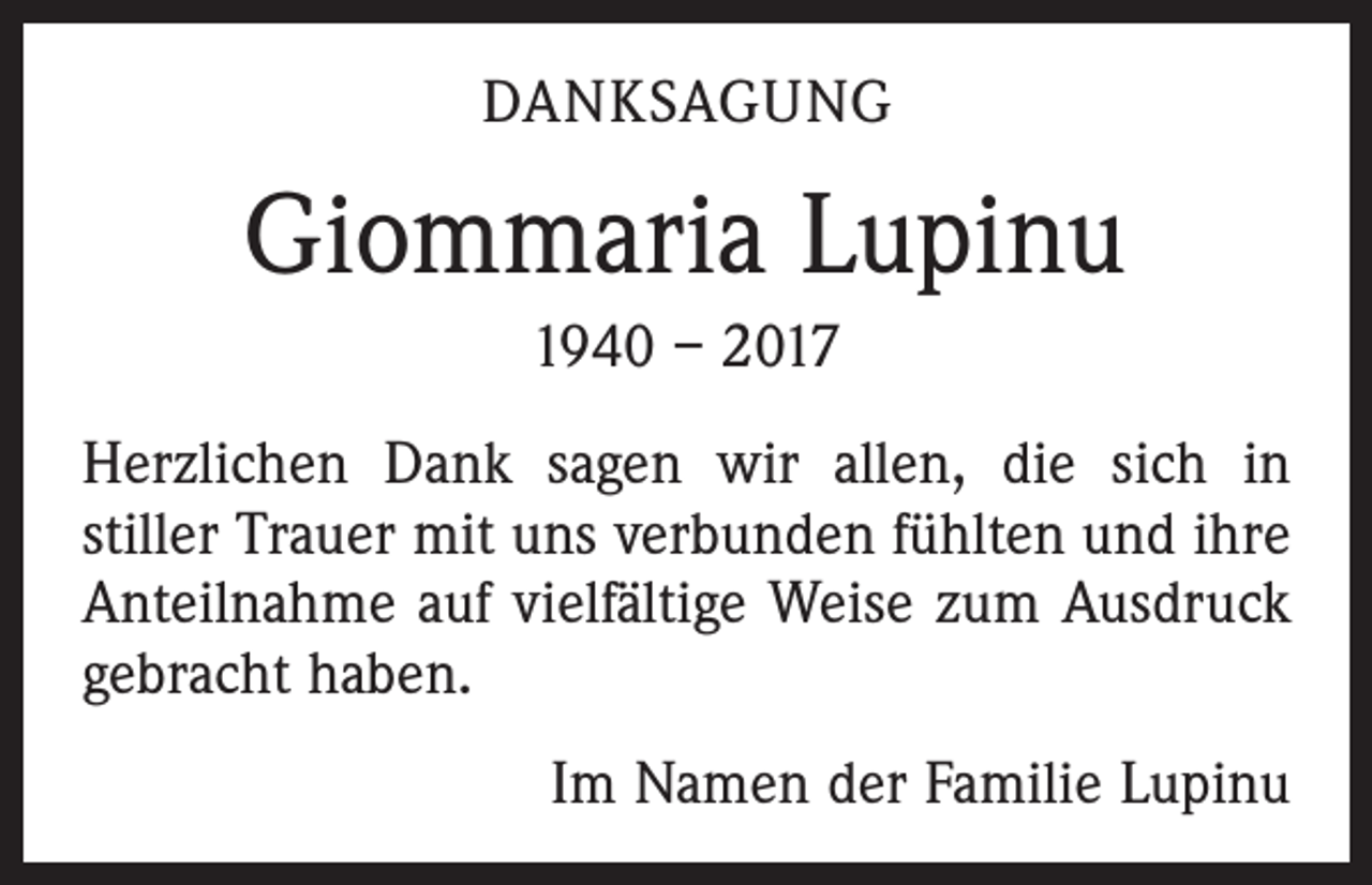 <p>DANKSAGUNG</p><p>Giommaria Lupinu<br />1940 – 2017<br />Herzlichen Dank sagen wir allen, die sich in<br />­stiller Trauer mit uns verbunden fühlten und ihre<br />Anteilnahme auf vielfältige Weise zum Ausdruck<br />gebracht haben.</p><p>Im Namen der Familie Lupinu</p>