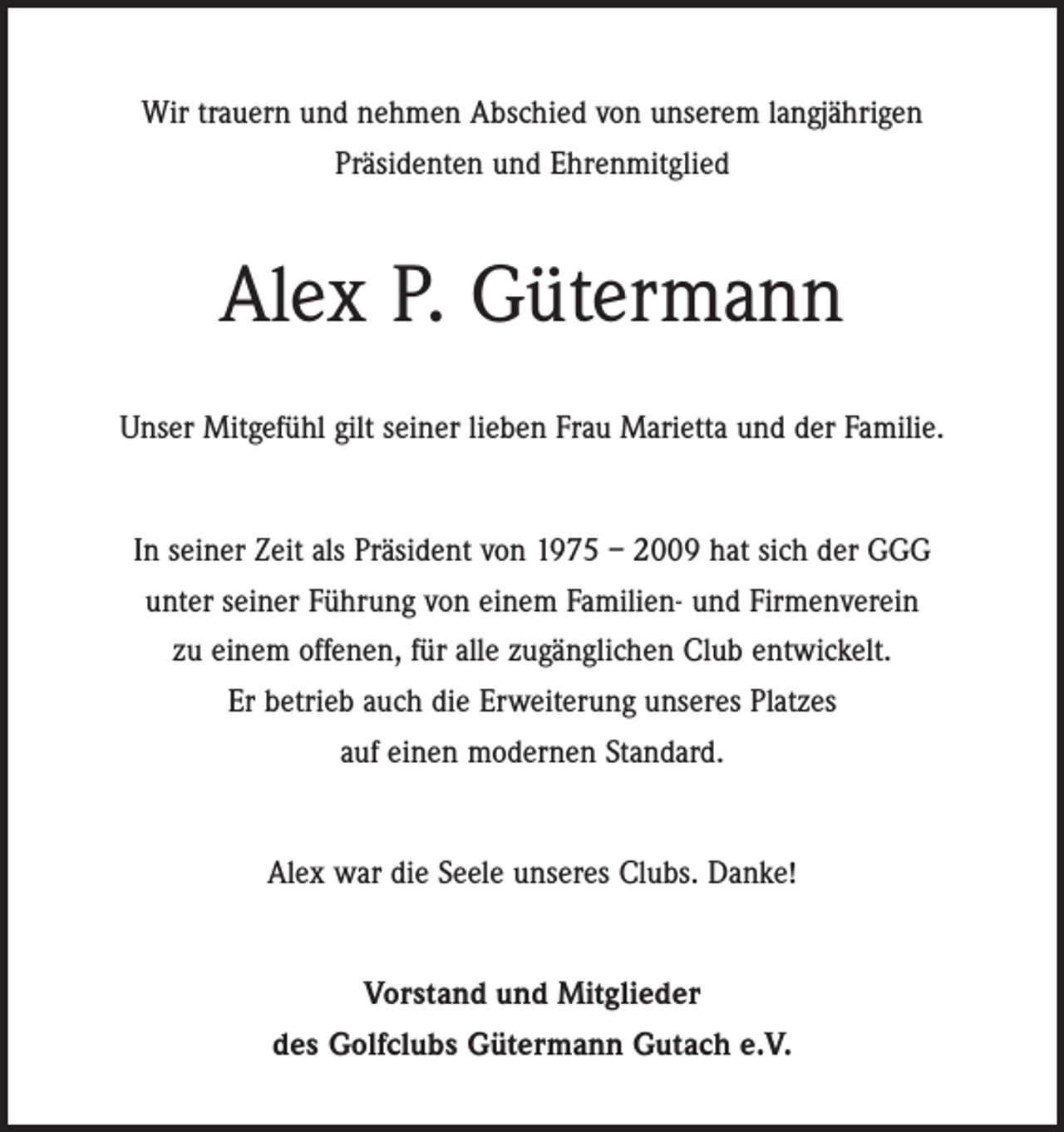 <p>Wir trauern und nehmen Abschied von unserem langjährigen<br />Präsidenten und Ehrenmitglied</p><p>Alex P. Gütermann<br />Unser Mitgefühl gilt seiner lieben Frau Marietta und der Familie.<br />In seiner Zeit als Präsident von 1975 – 2009 hat sich der GGG<br />unter seiner Führung von einem Familien- und Firmenverein<br />zu einem offenen, für alle zugänglichen Club entwickelt.<br />Er betrieb auch die Erweiterung unseres Platzes<br />auf einen modernen Standard.<br />Alex war die Seele unseres Clubs. Danke!<br />Vorstand und Mitglieder<br />des Golfclubs Gütermann Gutach e.V.</p>