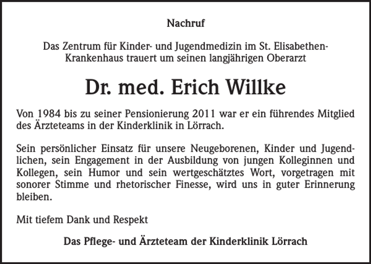 <p>Nachruf<br />Das Zentrum für Kinder- und Jugendmedizin im St. ElisabethenKrankenhaus trauert um seinen langjährigen Oberarzt</p><p>Dr. med. Erich Willke<br />Von 1984 bis zu seiner Pensionierung 2011 war er ein führendes Mitglied<br />des Ärzteteams in der Kinderklinik in Lörrach.<br />Sein persönlicher Einsatz für unsere Neugeborenen, Kinder und Jugendlichen, sein Engagement in der Ausbildung von jungen Kolleginnen und<br />Kollegen, sein Humor und sein wertgeschätztes Wort, vorgetragen mit<br />sonorer Stimme und rhetorischer Finesse, wird uns in guter Erinnerung<br />bleiben.<br />Mit tiefem Dank und Respekt<br />Das Pflege- und Ärzteteam der Kinderklinik Lörrach</p>