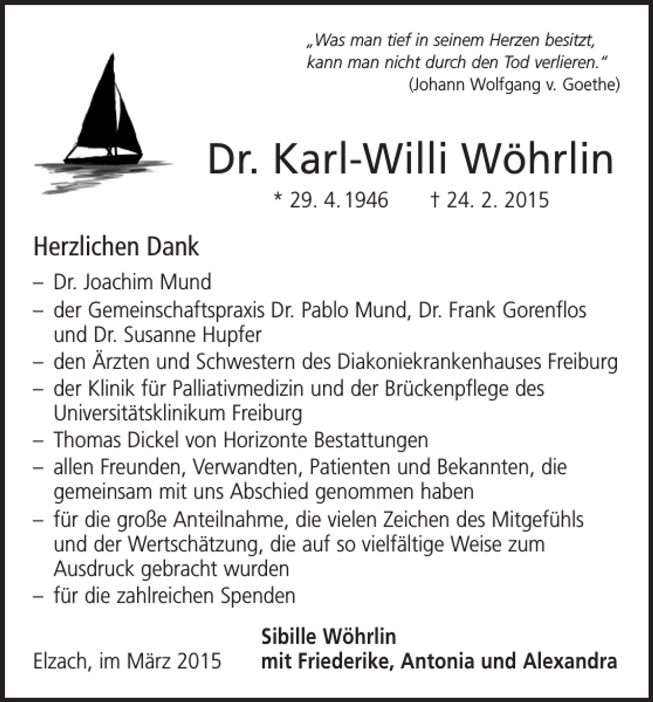 <p>„Was man tief in seinem Herzen besitzt,<br />kann man nicht durch den Tod verlieren.“</p><p>(Johann Wolfgang v. Goethe)</p><p>Dr. Karl-Willi Wöhrlin<br />* 29. 4. 1946 † 24. 2. 2015</p><p>Herzlichen Dank<br />– Dr. Joachim Mund<br />– der Gemeinschaftspraxis Dr. Pablo Mund, Dr. Frank Gorenflos<br />und Dr. Susanne Hupfer<br />– den Ärzten und Schwestern des Diakoniekrankenhauses Freiburg<br />– der Klinik für Palliativmedizin und der Brückenpflege des<br />­Universitätsklinikum Freiburg<br />– Thomas Dickel von Horizonte Bestattungen<br />– allen Freunden, Verwandten, Patienten und Bekannten, die<br />gemeinsam mit uns Abschied genommen haben<br />– für die große Anteilnahme, die vielen Zeichen des Mitgefühls<br />und der Wertschätzung, die auf so vielfältige Weise zum<br />­Ausdruck gebracht wurden<br />– für die zahlreichen Spenden</p><p>Elzach, im März 2015</p><p>Sibille Wöhrlin<br />mit Friederike, Antonia und Alexandra</p>