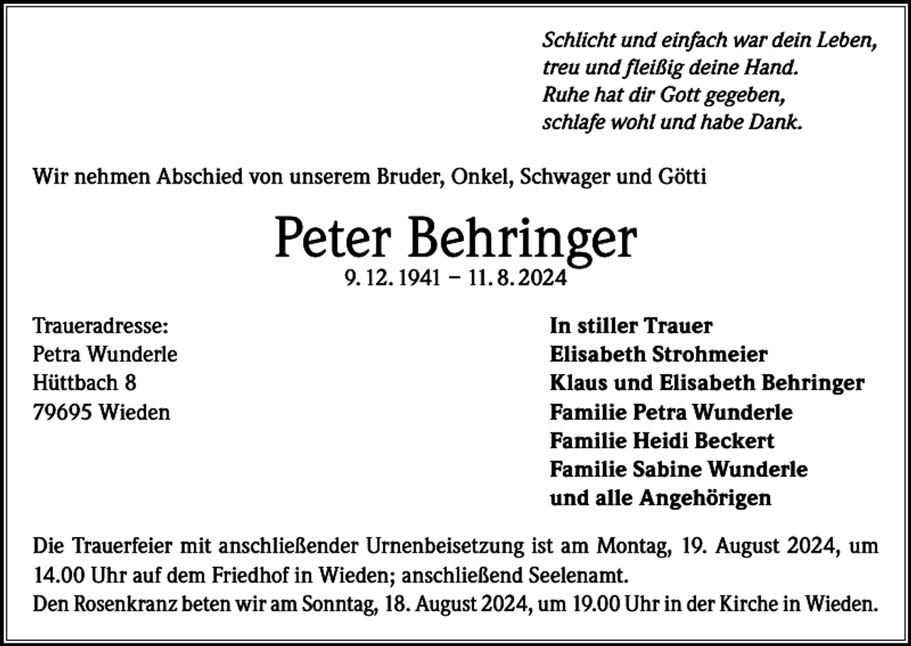 <p>Schlicht und einfach war dein Leben,<br />treu und fleißig deine Hand.<br />Ruhe hat dir Gott gegeben,<br />schlafe wohl und habe Dank.</p><p>Wir nehmen Abschied von unserem Bruder, Onkel, Schwager und Götti</p><p>Peter Behringer<br />9. 12. 1941 – 11. 8. 2024</p><p>Traueradresse:<br />Petra Wunderle<br />Hüttbach 8<br />79695 Wieden</p><p>In stiller Trauer<br />Elisabeth Strohmeier<br />Klaus und Elisabeth Behringer<br />Familie Petra Wunderle<br />Familie Heidi Beckert<br />Familie Sabine Wunderle<br />und alle Angehörigen</p><p>Die Trauerfeier mit anschließender Urnenbeisetzung ist am Montag, 19. August 2024, um<br />14.00 Uhr auf dem Friedhof in Wieden; anschließend Seelenamt.<br />Den Rosenkranz beten wir am Sonntag, 18. August 2024, um 19.00 Uhr in der Kirche in Wieden.</p>