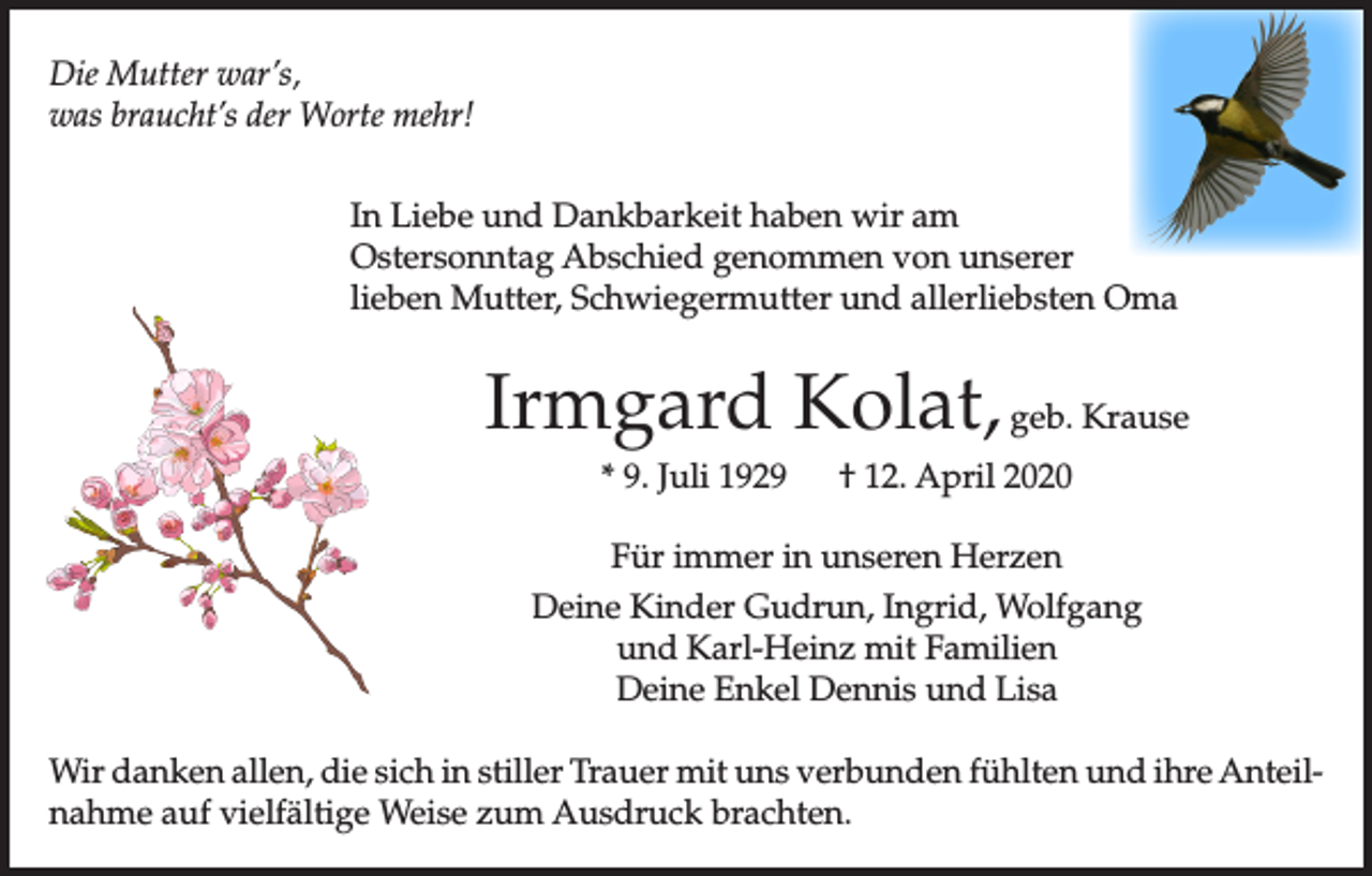 <p>Die Mutter war’s,<br />was braucht’s der Worte mehr!<br />In Liebe und Dankbarkeit haben wir am<br />Ostersonntag Abschied genommen von unserer<br />lieben Mutter, Schwiegermutter und allerliebsten Oma</p><p>Irmgard Kolat, geb. Krause<br />* 9. Juli 1929</p><p>† 12. April 2020</p><p>Für immer in unseren Herzen<br />Deine Kinder Gudrun, Ingrid, Wolfgang<br />und Karl-Heinz mit Familien<br />Deine Enkel Dennis und Lisa<br />Wir danken allen, die sich in stiller Trauer mit uns verbunden fühlten und ihre Anteilnahme auf vielfältige Weise zum Ausdruck brachten.</p>