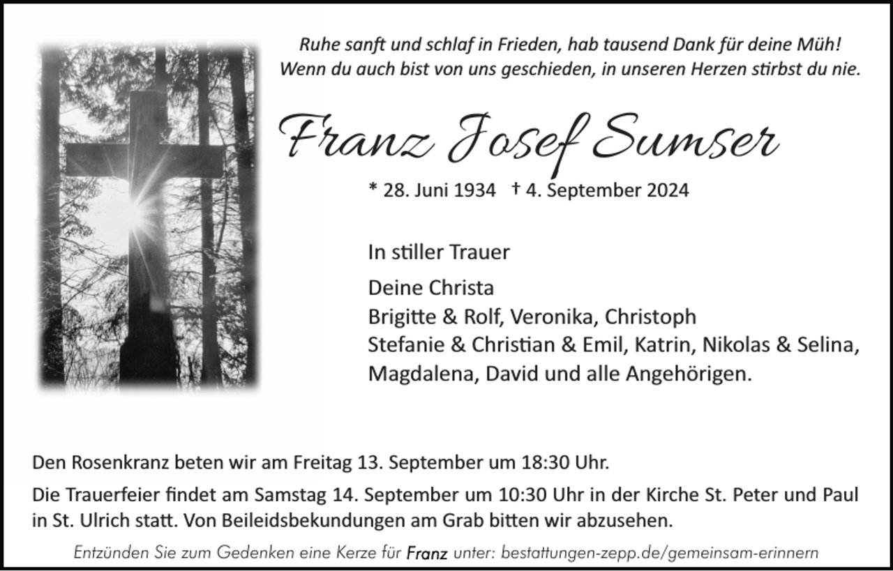<p>Ruhe sanft und schlaf in Frieden, hab tausend Dank für deine Müh!<br />Wenn du auch bist von uns geschieden, in unseren Herzen stirbst du nie.</p>
<p>Franz Josef Sumser<br />* 28. Juni 1934 † 4. September 2024</p>
<p>In stiller Trauer<br />Deine Christa<br />Brigitte &amp; Rolf, Veronika, Christoph<br />Stefanie &amp; Christian &amp; Emil, Katrin, Nikolas &amp; Selina,<br />Magdalena, David und alle Angehörigen.</p>
<p>Den Rosenkranz beten wir am Freitag 13. September um 18:30 Uhr.<br />Die Trauerfeier ﬁndet am Samstag 14. September um 10:30 Uhr in der Kirche St. Peter und Paul<br />in St. Ulrich statt. Von Beileidsbekundungen am Grab bitten wir abzusehen.<br />Entzünden Sie zum Gedenken eine Kerze für</p>
<p>unter: bestattungen-zepp.de/gemeinsam-erinnern</p>