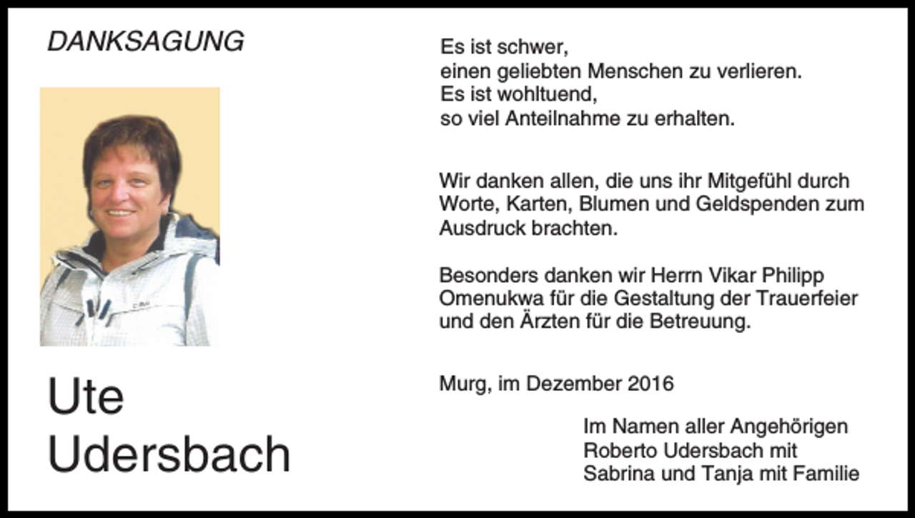 <p>DANKSAGUNG</p><p>Es ist schwer,<br />einen geliebten Menschen zu verlieren.<br />Es ist wohltuend,<br />so viel Anteilnahme zu erhalten.<br />Wir danken allen, die uns ihr Mitgefühl durch<br />Worte, Karten, Blumen und Geldspenden zum<br />Ausdruck brachten.<br />Besonders danken wir Herrn Vikar Philipp<br />Omenukwa für die Gestaltung der Trauerfeier<br />und den Ärzten für die Betreuung.</p><p>Ute<br />Udersbach</p><p>Murg, im Dezember 2016<br />Im Namen aller Angehörigen<br />Roberto Udersbach mit<br />Sabrina und Tanja mit Familie</p>