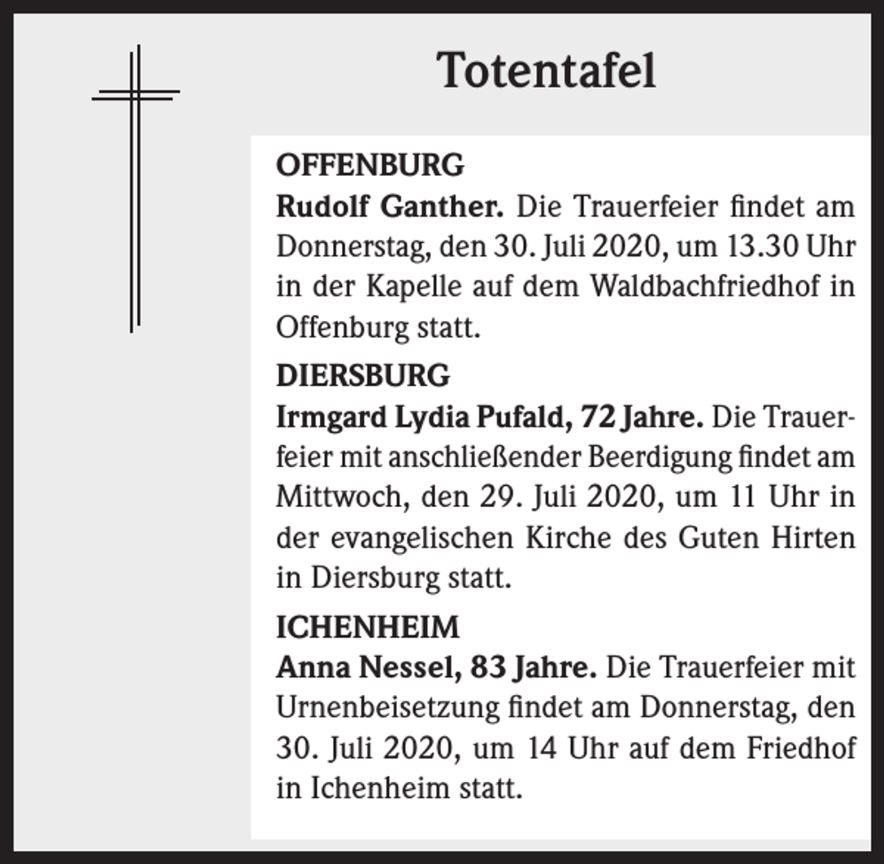 <p>Totentafel<br />OFFENBURG<br />Rudolf Ganther. Die Trauerfeier findet am<br />Donnerstag, den 30. Juli 2020, um 13.30 Uhr<br />in der Kapelle auf dem Waldbachfriedhof in<br />Offenburg statt.<br />DIERSBURG<br />Irmgard Lydia Pufald, 72 Jahre. Die Trauerfeier mit anschließender Beerdigung findet am<br />Mittwoch, den 29. Juli 2020, um 11 Uhr in<br />der evangelischen Kirche des Guten Hirten<br />in Diersburg statt.<br />ICHENHEIM<br />Anna Nessel, 83 Jahre. Die Trauerfeier mit<br />Urnenbeisetzung findet am Donnerstag, den<br />30. Juli 2020, um 14 Uhr auf dem Friedhof<br />in Ichenheim statt.</p>