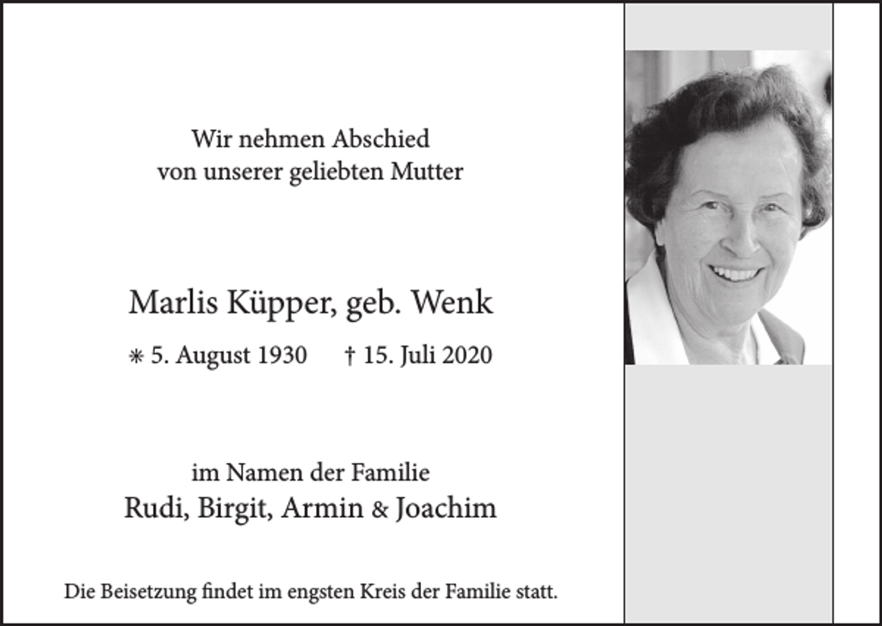 <p>Wir nehmen Abschied<br />von unserer geliebten Mutter</p><p>Marlis Küpper, geb. Wenk<br />• 5. August 1930</p><p>† 15. Juli 2020</p><p>im Namen der Familie</p><p>Rudi, Birgit, Armin &amp; Joachim<br />Die Beisetzung findet im engsten Kreis der Familie statt.</p>