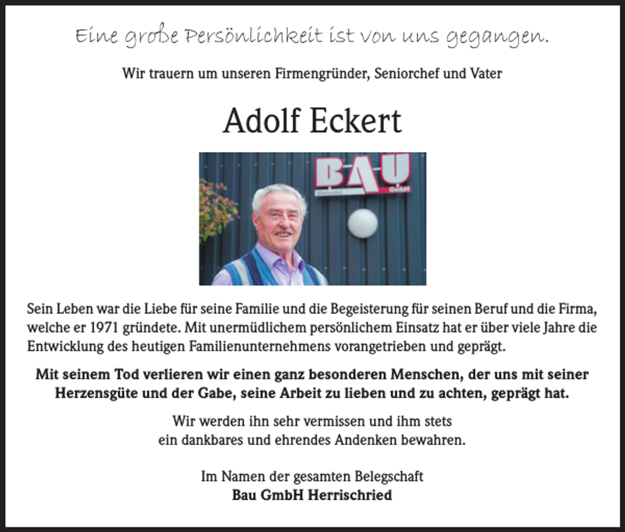 <p>Eine große Persönlichkeit ist von uns gegangen.<br />Wir trauern um unseren Firmengründer, Seniorchef und Vater</p><p>Adolf Eckert</p><p>Sein Leben war die Liebe für seine Familie und die Begeisterung für seinen Beruf und die Firma,<br />welche er 1971 gründete. Mit unermüdlichem persönlichem Einsatz hat er über viele Jahre die<br />Entwicklung des heutigen Familienunternehmens vorangetrieben und geprägt.<br />Mit seinem Tod verlieren wir einen ganz besonderen Menschen, der uns mit seiner<br />Herzensgüte und der Gabe, seine Arbeit zu lieben und zu achten, geprägt hat.<br />Wir werden ihn sehr vermissen und ihm stets<br />ein dankbares und ehrendes Andenken bewahren.<br />Im Namen der gesamten Belegschaft<br />Bau GmbH Herrischried</p>