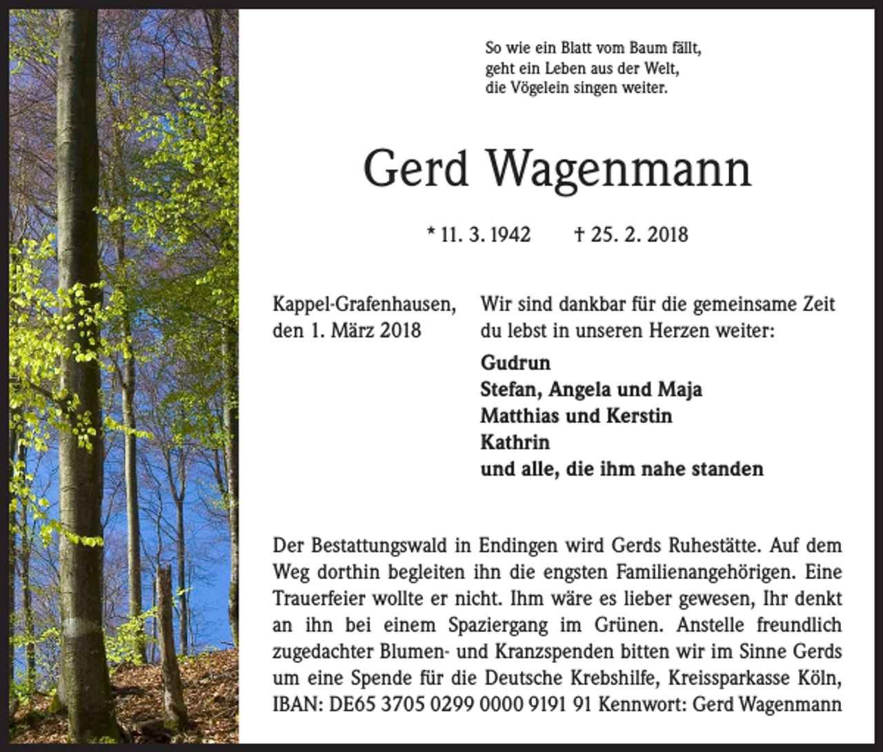 <p>So wie ein Blatt vom Baum fällt,<br />geht ein Leben aus der Welt,<br />die Vögelein singen weiter.</p><p>Gerd Wagenmann<br />* 11. 3. 1942 † 25. 2. 2018<br />Kappel-Grafenhausen, Wir sind dankbar für die gemeinsame Zeit­<br />den 1. März 2018<br />du lebst in unseren Herzen weiter:</p><p>Gudrun<br />Stefan, Angela und Maja<br />Matthias und Kerstin<br />Kathrin<br />und alle, die ihm nahe standen<br />Der Bestattungswald in Endingen wird Gerds Ruhestätte. Auf dem<br />Weg dorthin begleiten ihn die engsten Familien­angehörigen. Eine<br />Trauerfeier wollte er nicht. Ihm wäre es lieber gewesen, Ihr denkt­<br />an ihn bei einem Spaziergang im Grünen. Anstelle freundlich<br />zu­gedachter Blumen- und Kranzspenden bitten wir im Sinne Gerds<br />um eine Spende für die Deutsche Krebshilfe, Kreissparkasse Köln,<br />IBAN: DE65 3705 0299 0000 91 Kennwort: Gerd Wagenmann</p>