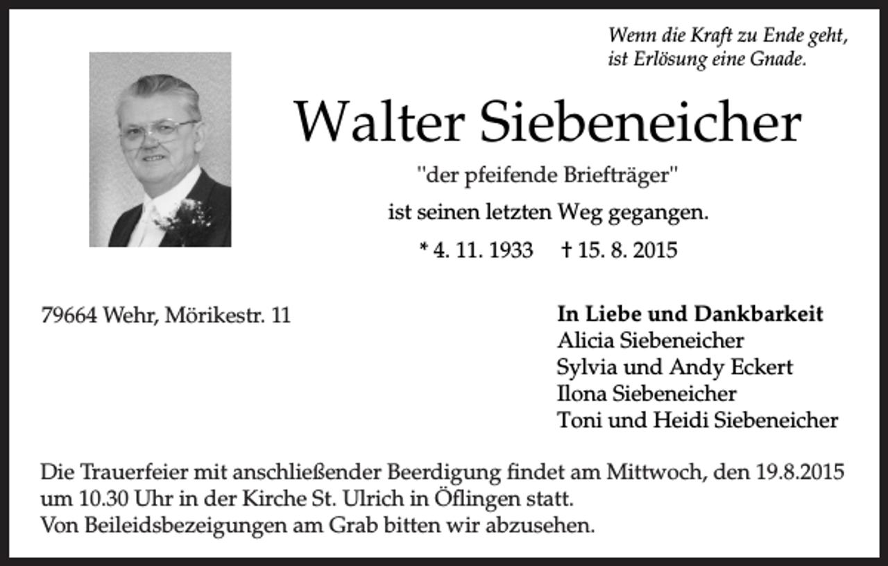 <p>Wenn die Kraft zu Ende geht,<br />ist Erlösung eine Gnade.</p><p>Walter Siebeneicher<br />"''der<br />der pfeifende Briefträger''<br />Briefträger "<br />ist seinen letzten Weg gegangen.<br />* 4. 11. 1933<br />Wehr, Mörikestr.<br />1111<br />79664 Wehr,<br />Mörickestr.</p><p>† 15. 8. 2015<br />In Liebe und Dankbarkeit<br />Alicia Siebeneicher<br />Sylvia und Andy Eckert<br />Ilona Siebeneicher<br />Toni und Heidi Siebeneicher</p><p>Die Trauerfeier<br />Trauerfeier mit<br />mit anschließender<br />anschließender Beerdigung<br />Beerdigung findet<br />findet am<br />am Mittwoch,<br />Mittwoch, den<br />den 19.8.2015<br />19.8.2015<br />um 10.30<br />10.30.Uhr<br />Uhrin<br />inder<br />derKirche<br />KircheSt.<br />St.Ulrich<br />Ulrichin<br />inÖflingen<br />Öflingenstatt.<br />statt.<br />Von Beileidsbezeigungen<br />Beileidsbezeichnungen<br />Grab<br />bitten<br />abzusehen.<br />Von<br />amam<br />Grab<br />bitten<br />wirwir<br />abzusehen.</p>