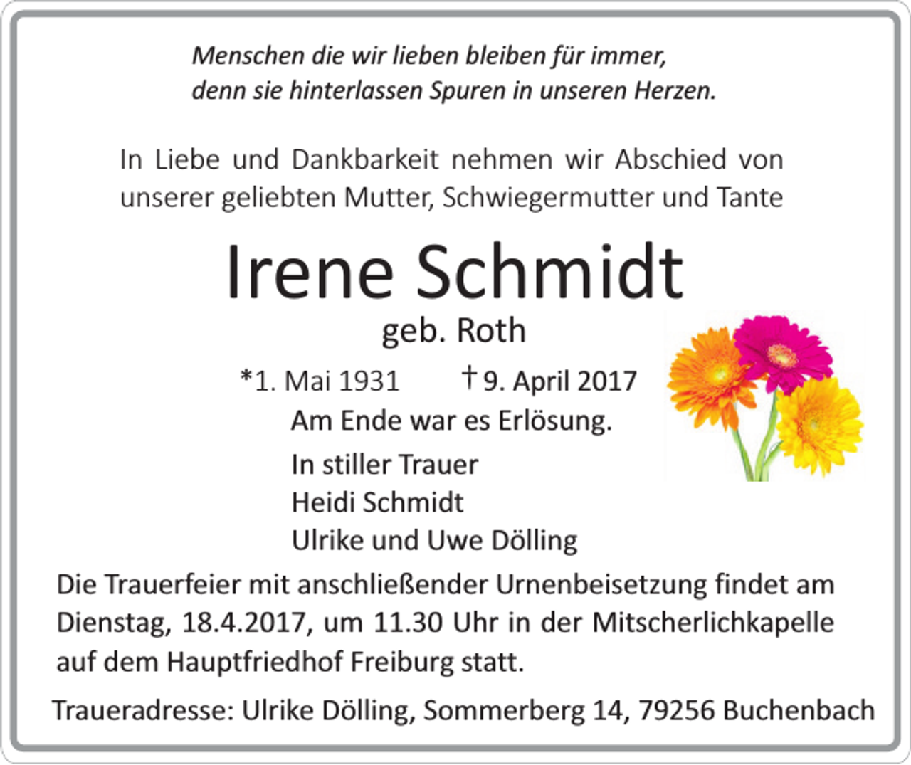 <p>Menschen die wir lieben bleiben für immer,<br />denn sie hinterlassen Spuren in unseren Herzen.</p><p>In Liebe und Dankbarkeit nehmen wir Abschied von<br />unserer geliebten Mutter, Schwiegermutter und Tante</p><p>Irene Schmidt<br />geb. Roth</p><p>*1. Mai 1931<br />† 9. April 2017<br />Am Ende war es Erlösung.<br />In stiller Trauer<br />Heidi Schmidt<br />Ulrike und Uwe Dölling<br />Die Trauerfeier mit anschließender Urnenbeisetzung findet am<br />Dienstag, 18.4.2017, um 11.30 Uhr in der Mitscherlichkapelle<br />auf dem Hauptfriedhof Freiburg statt.<br />Traueradresse: Ulrike Dölling, Sommerberg 14, 79256 Buchenbach</p>
