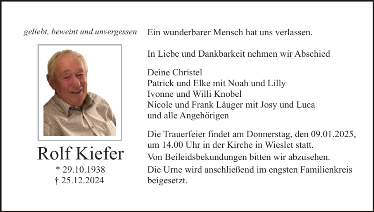 <p>geliebt, beweint und unvergessen</p><p>Ein wunderbarer Mensch hat uns verlassen.<br />In Liebe und Dankbarkeit nehmen wir Abschied<br />Deine Christel<br />Patrick und Elke mit Noah und Lilly<br />Ivonne und Willi Knobel<br />Nicole und Frank Läuger mit Josy und Luca<br />und alle Angehörigen</p><p>Rolf Kiefer<br />* 29.10.1938<br />† 25.12.2024</p><p>Die Trauerfeier findet am Donnerstag, den 09.01.2025,<br />um 14.00 Uhr in der Kirche in Wieslet statt.<br />Von Beileidsbekundungen bitten wir abzusehen.<br />Die Urne wird anschließend im engsten Familienkreis<br />beigesetzt.</p>