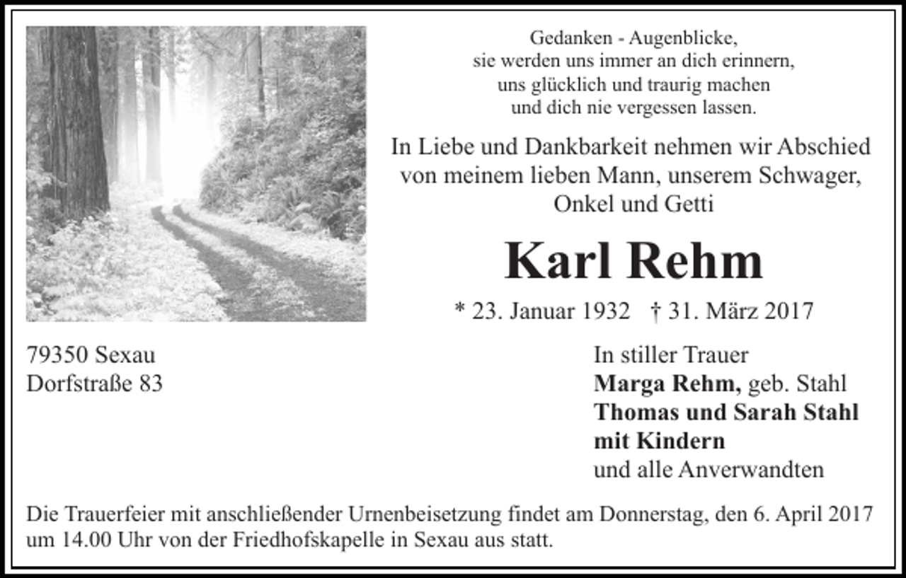 <p>Gedanken - Augenblicke,<br />sie werden uns immer an dich erinnern,<br />uns glücklich und traurig machen<br />und dich nie vergessen lassen.</p><p>In Liebe und Dankbarkeit nehmen wir Abschied<br />von meinem lieben Mann, unserem Schwager,<br />Onkel und Getti</p><p>Karl Rehm<br />* 23. Januar 1932 † 31. März 2019350 Sexau<br />Dorfstraße 83</p><p>In stiller Trauer<br />Marga Rehm, geb. Stahl<br />Thomas und Sarah Stahl<br />mit Kindern<br />und alle Anverwandten</p><p>Die Trauerfeier mit anschließender Urnenbeisetzung findet am Donnerstag, den 6. April 2017<br />um 14.00 Uhr von der Friedhofskapelle in Sexau aus statt.</p>