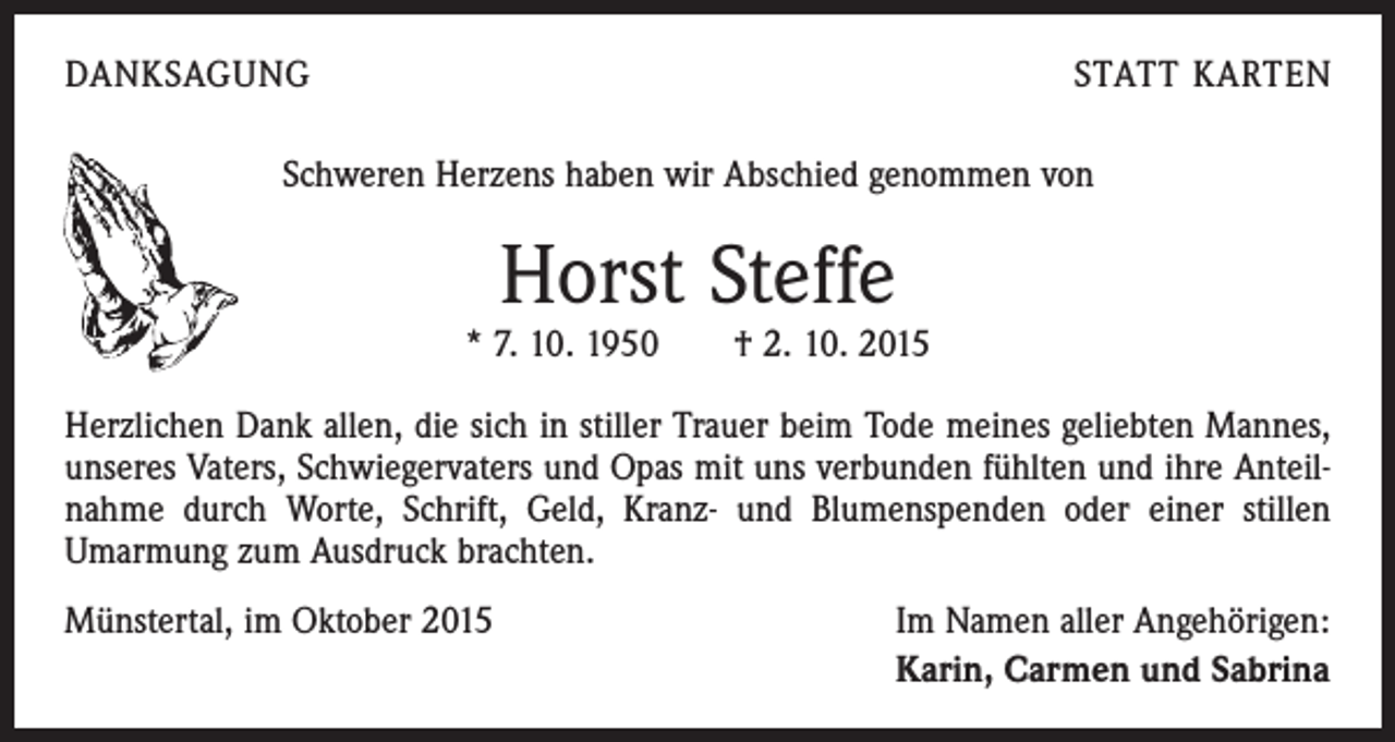 <p>DANKSAGUNG</p><p>STATT KARTEN</p><p>Schweren Herzens haben wir Abschied genommen von</p><p>Horst Steffe</p><p>* 7. 10. 1950 † 2. 10. 2015<br />Herzlichen Dank allen, die sich in stiller Trauer beim Tode meines geliebten Mannes,<br />unseres Vaters, Schwiegervaters und Opas mit uns verbunden fühlten und ihre Anteilnahme durch Worte, Schrift, Geld, Kranz- und Blumenspenden oder einer stillen<br />­Umarmung zum Ausdruck brachten.<br />Münstertal, im Oktober 2015</p><p>Im Namen aller Angehörigen:<br />Karin, Carmen und Sabrina</p>