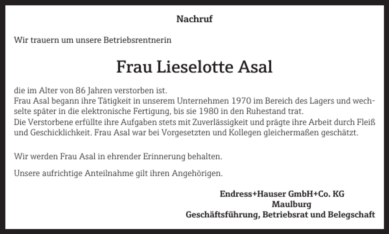 <p>Nachruf<br />Wir trauern um unsere Betriebsrentnerin</p><p>Frau Lieselotte Asal<br />die im Alter von 86 Jahren verstorben ist.<br />Frau Asal begann ihre Tätigkeit in unserem Unternehmen 1970 im Bereich des Lagers und wechselte später in die elektronische Fertigung, bis sie 1980 in den Ruhestand trat.<br />Die Verstorbene erfüllte ihre Aufgaben stets mit Zuverlässigkeit und prägte ihre Arbeit durch Fleiß<br />und Geschicklichkeit. Frau Asal war bei Vorgesetzten und Kollegen gleichermaßen geschätzt.<br />Wir werden Frau Asal in ehrender Erinnerung behalten.<br />Unsere aufrichtige Anteilnahme gilt ihren Angehörigen.</p><p>Endress+Hauser GmbH+Co. KG<br />Maulburg</p><p>Geschäftsführung, Betriebsrat und Belegschaft</p>