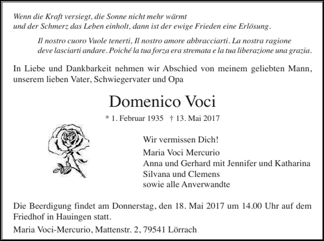<p>Wenn die Kraft versiegt, die Sonne nicht mehr wärmt<br />und der Schmer das Leben einholt, dann ist der ewige Frieden eine Erlösung.<br />Il nostro cuoro Vuole tenerti, Il nostro amore abbracciarti. La nostra ragione<br />deve lasciarti andare. Poiché la tua for a era stremata e la tua libera ione una gra ia.</p><p>In Liebe und Dankbarkeit nehmen wir Abschied von meinem geliebten Mann,<br />unserem lieben Vater, Schwiegervater und Opa</p><p>Domenico Voci<br />* 1. Februar 1935 † 13. Mai 2017</p><p>Wir vermissen Dich!<br />Maria Voci Mercurio<br />Anna und Gerhard mit Jennifer und Katharina<br />Silvana und Clemens<br />sowie alle Anverwandte<br />Die Beerdigung findet am Donnerstag, den 18. Mai 2017 um 14.00 Uhr auf dem<br />Friedhof in Hauingen statt.<br />Maria Voci-Mercurio, Mattenstr. 2, 79541 Lörrach</p>