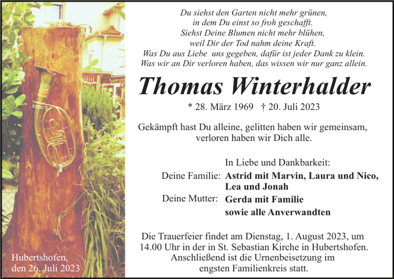 <p>Du siehst den Garten nicht mehr grünen,<br />in dem Du einst so froh geschafft.<br />Siehst Deine Blumen nicht mehr blühen,<br />weil Dir der Tod nahm deine Kraft.<br />Was Du aus Liebe uns gegeben, dafür ist jeder Dank zu klein.<br />Was wir an Dir verloren haben, das wissen wir nur ganz allein.</p><p>Thomas Winterhalder<br />* 28. März 1969 † 20. Juli 2023<br />Gekämpft hast Du alleine, gelitten haben wir gemeinsam,<br />verloren haben wir Dich alle.<br />In Liebe und Dankbarkeit:<br />Deine Familie: Astrid mit Marvin, Laura und Nico,<br />Lea und Jonah<br />Deine Mutter: Gerda mit Familie<br />sowie alle Anverwandten</p><p>Hubertshofen,<br />den 26. Juli 2023</p><p>Die Trauerfeier findet am Dienstag, 1. August 2023, um<br />14.00 Uhr in der in St. Sebastian Kirche in Hubertshofen.<br />Anschließend ist die Urnenbeisetzung im<br />engsten Familienkreis statt.</p>