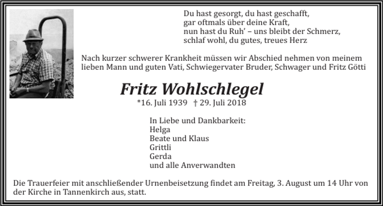 <p>Du hast gesorgt, du hast geschafft,<br />gar oftmals über deine Kraft,<br />nun hast du Ruh’ – uns bleibt der Schmerz,<br />schlaf wohl, du gutes, treues Herz<br />Nach kurzer schwerer Krankheit müssen wir Abschied nehmen von meinem<br />lieben Mann und guten Vati, Schwiegervater Bruder, Schwager und Fritz Götti</p><p>Fritz Wohlschlegel<br />*16. Juli 1939 † 29. Juli 2018<br />In Liebe und Dankbarkeit:<br />Helga<br />Beate und Klaus<br />Grittli<br />Gerda<br />und alle Anverwandten<br />Die Trauerfeier mit anschließender Urnenbeisetzung findet am Freitag, 3. August um 14 Uhr von<br />der Kirche in Tannenkirch aus, statt.</p>