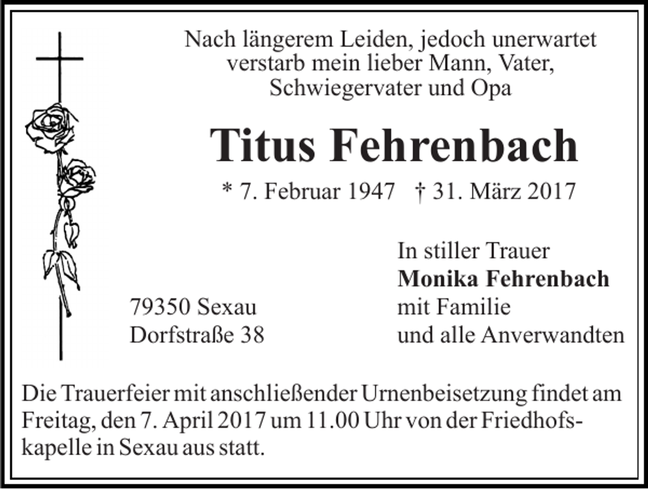 <p>Nach längerem Leiden, jedoch unerwartet<br />verstarb mein lieber Mann, Vater,<br />Schwiegervater und Opa</p><p>Titus Fehrenbach<br />* 7. Februar 1947 † 31. März 2019350 Sexau<br />Dorfstraße 38</p><p>In stiller Trauer<br />Monika Fehrenbach<br />mit Familie<br />und alle Anverwandten</p><p>Die Trauerfeier mit anschließender Urnenbeisetzung findet am<br />Freitag, den 7. April 2017 um 11.00 Uhr von der Friedhofskapelle in Sexau aus statt.</p>