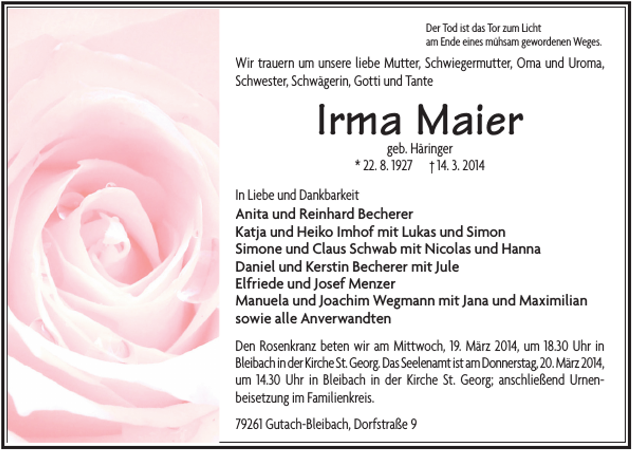 <p>Der Tod ist das Tor zum Licht<br />am Ende eines mühsam gewordenen Weges.</p><p>Wir trauern um unsere liebe Mutter, Schwiegermutter, Oma und Uroma,<br />Schwester, Schwägerin, Gotti und Tante</p><p>Irma Maier<br />geb. Häringer<br />* 22. 8. 1927 † 14. 3. 2014</p><p>In Liebe und Dankbarkeit<br />Anita und Reinhard Becherer<br />Katja und Heiko Imhof mit Lukas und Simon<br />Simone und Claus Schwab mit Nicolas und Hanna<br />Daniel und Kerstin Becherer mit Jule<br />Elfriede und Josef Menzer<br />Manuela und Joachim Wegmann mit Jana und Maximilian<br />sowie alle Anverwandten<br />Den Rosenkranz beten wir am Mittwoch, 19. März 2014, um 18.30 Uhr in<br />Bleibach in der Kirche St. Georg. Das Seelenamt ist am Donnerstag, 20. März 2014,<br />um 14.30 Uhr in Bleibach in der Kirche St. Georg; anschließend Urnenbeisetzung im Familienkreis.<br />79261 Gutach-Bleibach, Dorfstraße 9</p>