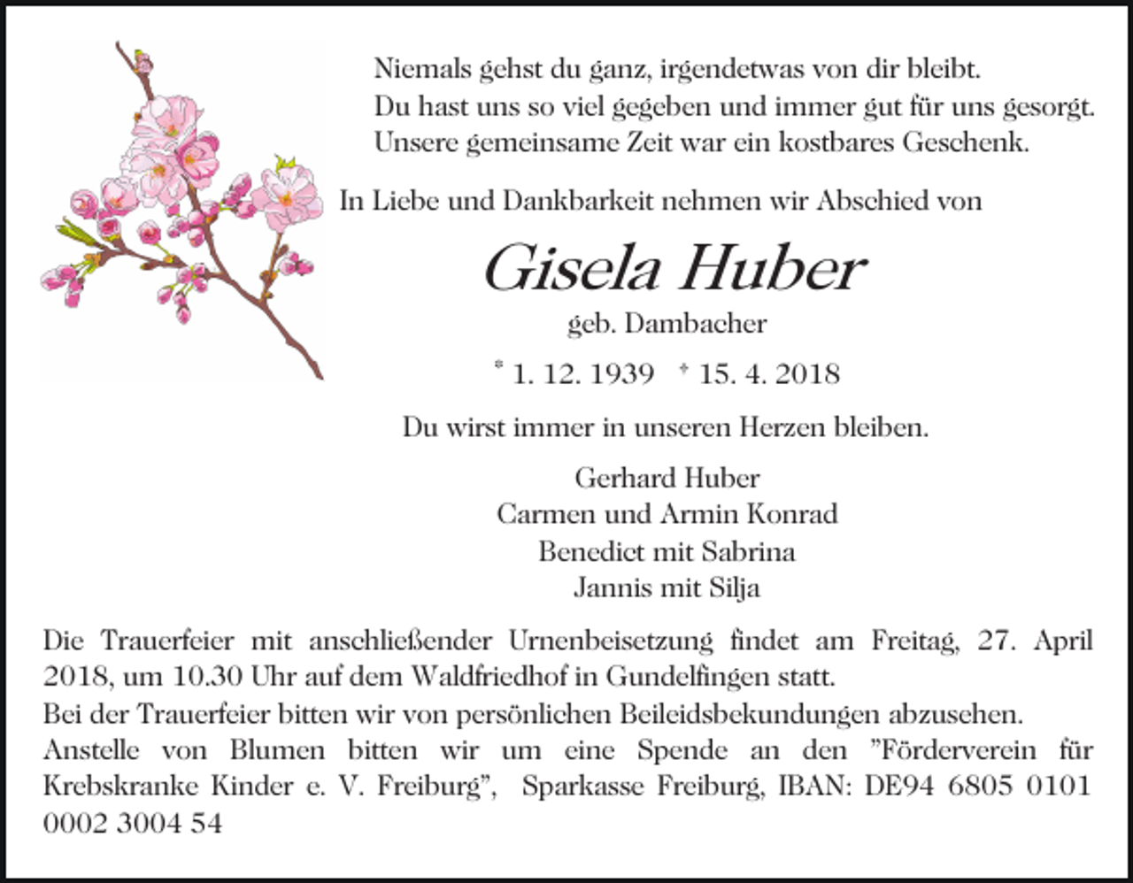 <p>Ni e m al s ggehst<br />e h st ddu<br />u gganz,<br />a n z, irgendetwas<br />ir g e n d et w a s von<br />v o n dir<br />dir bleibt.<br />bl eibt.<br />Niemals<br />Du<br />D u hhast<br />a st uuns<br />n s sso<br />o viviel<br />el ggegeben<br />e g e b e n uund<br />n d iimmer<br />m m er ggut<br />ut ffür<br />ür uuns<br />n s ggesorgt.<br />e s or gt.<br />U n s er e ggemeinsame<br />e m ei n s a m e ZZeit<br />ei t war<br />w ar ein<br />ei n kostbares<br />k o st b ar e s Geschenk.<br />G e sc h e n k.<br />Unsere<br />I n Liebe<br />Li e b e und<br />u n d Dankbarkeit<br />D a n k b ar keit nehmen<br />n e h m e n wir<br />wir Abschied<br />A b s c hi e d vvon<br />on<br />In</p><p>Gi<br />s el a HHuber<br />u b er<br />Gisela<br />ggeb.<br />e b. Dambacher<br />D a m b a c h er</p><p>* 1.<br />1. 12.<br />1 2. 1939<br />1 9 3 9 † 15.<br />1 5. 4.<br />4. 2018<br />20 1 8<br />Du<br />D u wirst<br />wir st i immer<br />m m er i in<br />n uunseren<br />n s e r e n Herzen<br />H er z e n bleiben.<br />bl ei b e n.<br />G er h ar d HHuber<br />u b er<br />Gerhard<br />C ar m e n uund<br />n d Ar<br />mi n KKonrad<br />o nr a d<br />Carmen<br />Armin<br />BBenedict<br />e n e di ct mit<br />mit SSabrina<br />a bri n a<br />JJannis<br />a n ni s mit<br />mit Silja<br />Silj a<br />Di e Tr<br />Die<br />Trauerfeier<br />a u erf ei er mit<br />mit aanschließender<br />n s c hli e ß e n d er Urnenbeisetzung<br />Ur n e n b ei s et z u n g fifindet<br />n d et am<br />a m Freitag,<br />Fr ei t a g, 27.<br />2 7. April<br />A pril<br />2 0 1 8, uum<br />m 110.3. 3 0 Uhr<br />U hr aauf<br />u f dem<br />d e m Waldfriedhof<br />W al dfri e d h of iinn Gundelfingen<br />Gu n d elfi n g e n ststatt.<br />att.<br />2018,<br />B ei dder<br />er Tr<br />a u erf ei er bitt<br />e n wir<br />wir vvon<br />o n ppersönlichen<br />er s ö nli c h e n Beileidsbekundungen<br />B eil ei d s b e k u n d u n g e n aabzusehen.<br />b z u s e h e n.<br />Bei<br />Trauerfeier<br />bitten<br />Anstelle<br />A n st ell e vvon<br />o n BlBlumen<br />u m e n bitten<br />bitt e n wir<br />wir uum<br />m eieine<br />n e Spende<br />S p e n d e aan<br />n dden<br />e n ""Förderverein<br />F ör d er v er ei n ffür<br />ür<br />Krebskranke<br />Kinder<br />Freiburg",<br />Kr e b s kr a n k e Ki<br />n d er e.e. V.<br />V. Fr<br />ei b ur g", SSparkasse<br />p ar k a s s e Freiburg,<br />Fr ei b ur g, IIBAN:<br />B A N: DE94<br />D E 9 4 66805<br />8 0 5 00<br />0002<br />2 33004<br />4 55</p>