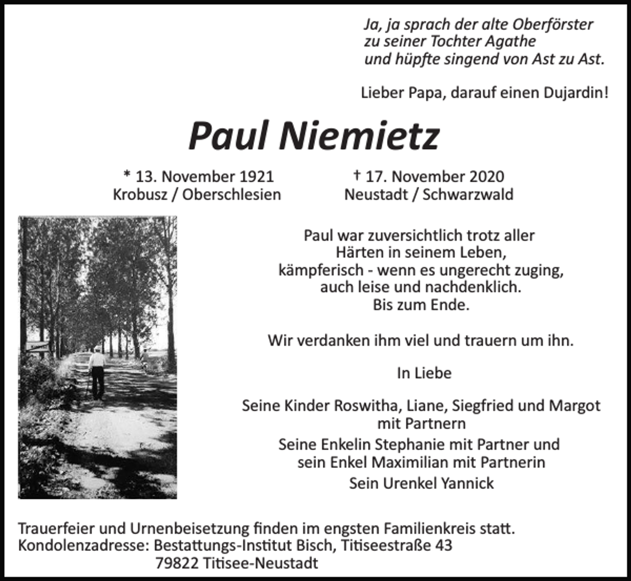<p>Ja, ja sprach der alte Oberförster<br />zu seiner Tochter Agathe<br />und hüp�e singend von Ast zu Ast.<br />Lieber Papa, darauf einen Dujardin!</p><p>Paul Niemietz<br />* 13. November 1921 † 17. November 2020<br />Krobusz / Oberschlesien Neustadt / Schwarzwald<br />Paul war zuversichtlich trotz aller<br />Härten in seinem Leben,<br />kämpferisch ­ wenn es ungerecht zuging,<br />auch leise und nachdenklich.<br />Bis zum Ende.<br />Wir verdanken ihm viel und trauern um ihn.<br />In Liebe<br />Seine Kinder Roswitha, Liane, Siegfried und Margot<br />mit Partnern<br />Seine Enkelin Stephanie mit Partner und<br />sein Enkel Maximilian mit Partnerin<br />Sein Urenkel Yannick<br />Trauerfeier und Urnenbeisetzung ﬁnden im engsten Familienkreis sta�.<br />Kondolenzadresse: Besta�ungs­Ins�tut Bisch, Ti�seestraße 43<br />79822 Ti�see­Neustadt</p>