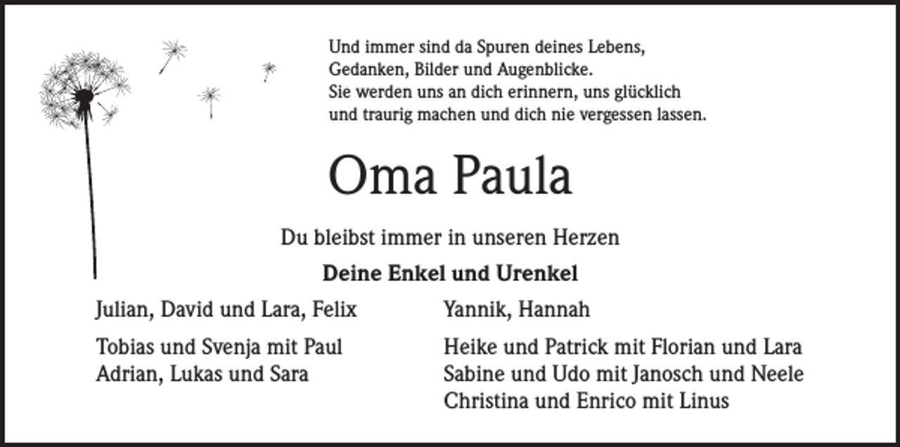 <p>Und immer sind da Spuren deines Lebens,<br />Gedanken, Bilder und Augenblicke.<br />Sie werden uns an dich erinnern, uns glücklich<br />und traurig machen und dich nie vergessen lassen.</p><p>Oma Paula<br />Du bleibst immer in unseren Herzen<br />Deine Enkel und Urenkel<br />Julian, David und Lara, Felix</p><p>Yannik, Hannah</p><p>Tobias und Svenja mit Paul<br />Adrian, Lukas und Sara</p><p>Heike und Patrick mit Florian und Lara<br />Sabine und Udo mit Janosch und Neele<br />Christina und Enrico mit Linus</p>