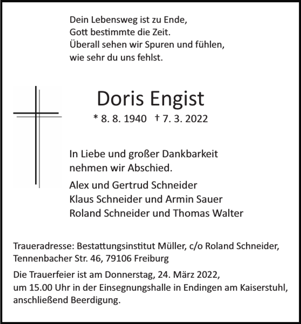 <p>Dein Lebensweg ist zu Ende,<br />Gott bestimmte die Zeit.<br />Überall sehen wir Spuren und fühlen,<br />wie sehr du uns fehlst.</p><p>Doris Engist<br />* 8. 8. 1940 † 7. 3. 2022<br />In Liebe und großer Dankbarkeit<br />nehmen wir Abschied.<br />Alex und Gertrud Schneider<br />Klaus Schneider und Armin Sauer<br />Roland Schneider und Thomas Walter<br />Traueradresse: Bestattungsinstitut Müller, c/o Roland Schneider,<br />Tennenbacher Str. 46, 79106 Freiburg<br />Die Trauerfeier ist am Donnerstag, 24. März 2022,<br />um 15.00 Uhr in der Einsegnungshalle in Endingen am Kaiserstuhl,<br />anschließend Beerdigung.</p>