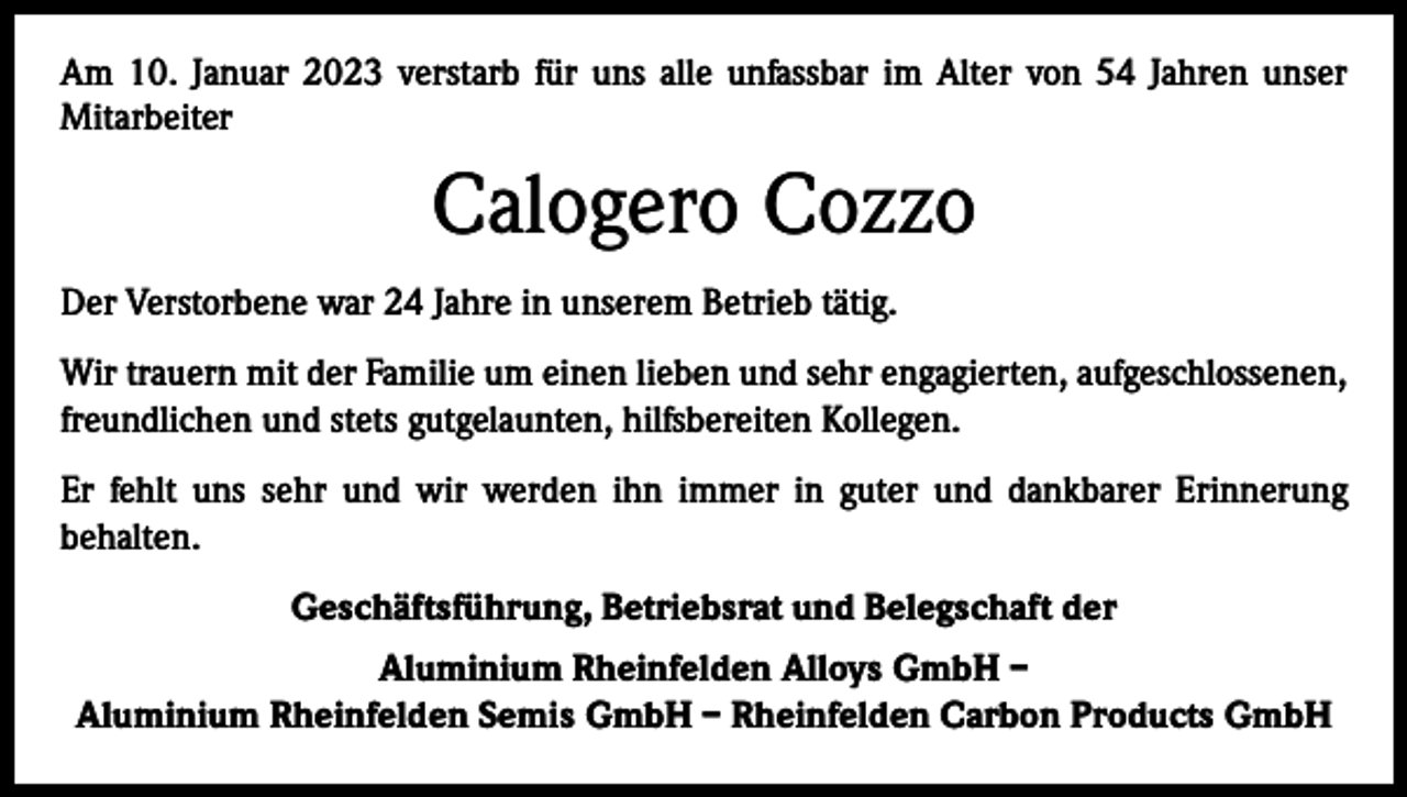<p>Am 10. Januar 2023 verstarb für uns alle unfassbar im Alter von 54 Jahren unser<br />Mitarbeiter</p><p>Calogero Cozzo<br />Der Verstorbene war 24 Jahre in unserem Betrieb tätig.<br />Wir trauern mit der Familie um einen lieben und sehr engagierten, aufgeschlossenen,<br />freundlichen und stets gutgelaunten, hilfsbereiten Kollegen.<br />Er fehlt uns sehr und wir werden ihn immer in guter und dankbarer Erinnerung<br />­behalten.<br />Geschäftsführung, Betriebsrat und Belegschaft der<br />Aluminium Rheinfelden Alloys GmbH –<br />Aluminium Rheinfelden Semis GmbH – Rheinfelden Carbon Products GmbH</p>