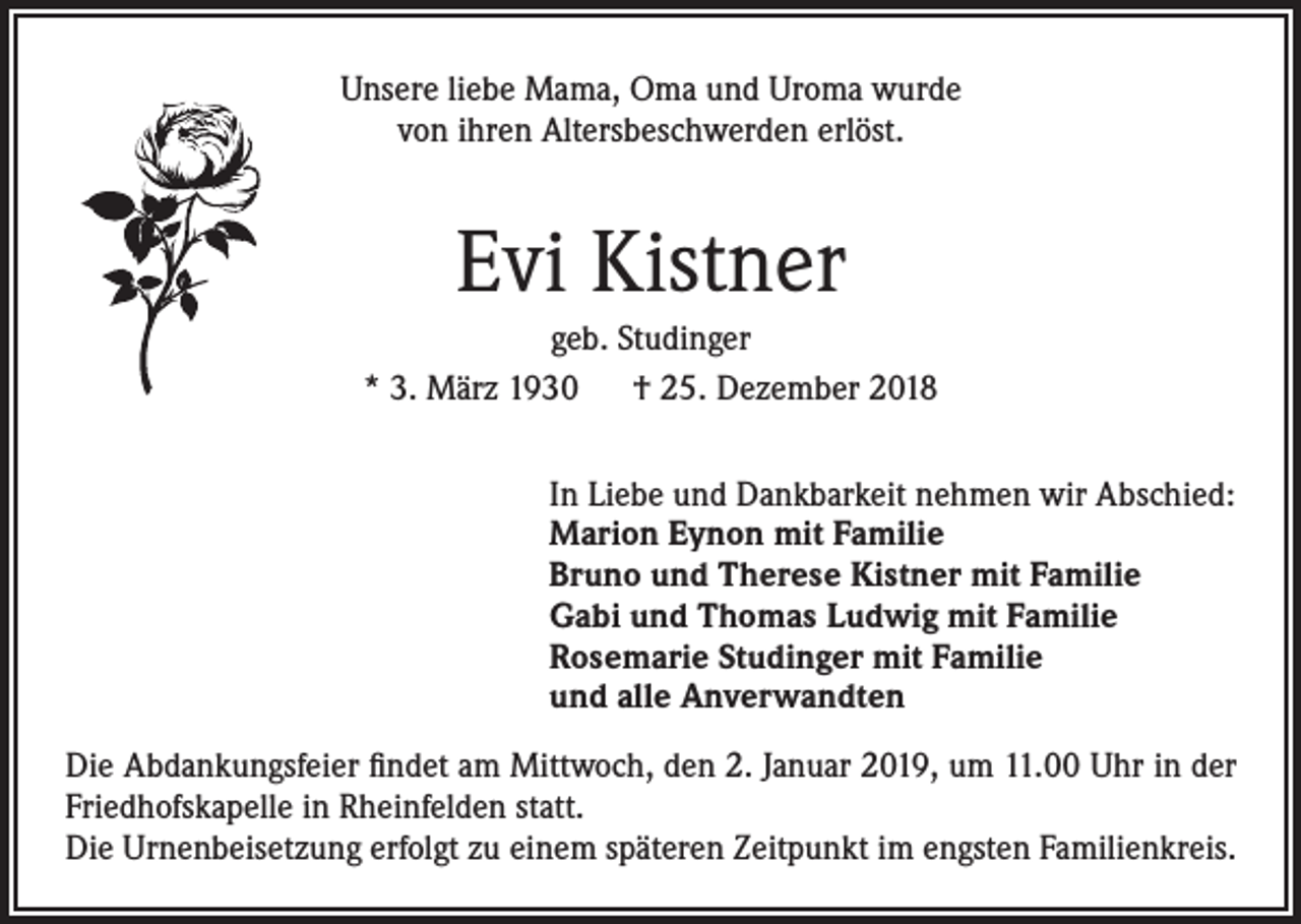 <p>Unsere liebe Mama, Oma und Uroma wurde<br />von ihren Altersbeschwerden erlöst.</p><p>Evi Kistner<br />geb. Studinger<br />* 3. März 1930 † 25. Dezember 2018<br />In Liebe und Dankbarkeit nehmen wir Abschied:<br />Marion Eynon mit Familie<br />Bruno und Therese Kistner mit Familie<br />Gabi und Thomas Ludwig mit Familie<br />Rosemarie Studinger mit Familie<br />und alle Anverwandten<br />Die Abdankungsfeier findet am Mittwoch, den 2. Januar 2019, um 11.00 Uhr in der<br />Friedhofskapelle in Rheinfelden statt.<br />Die Urnenbeisetzung erfolgt zu einem späteren Zeitpunkt im engsten Familienkreis.</p>
